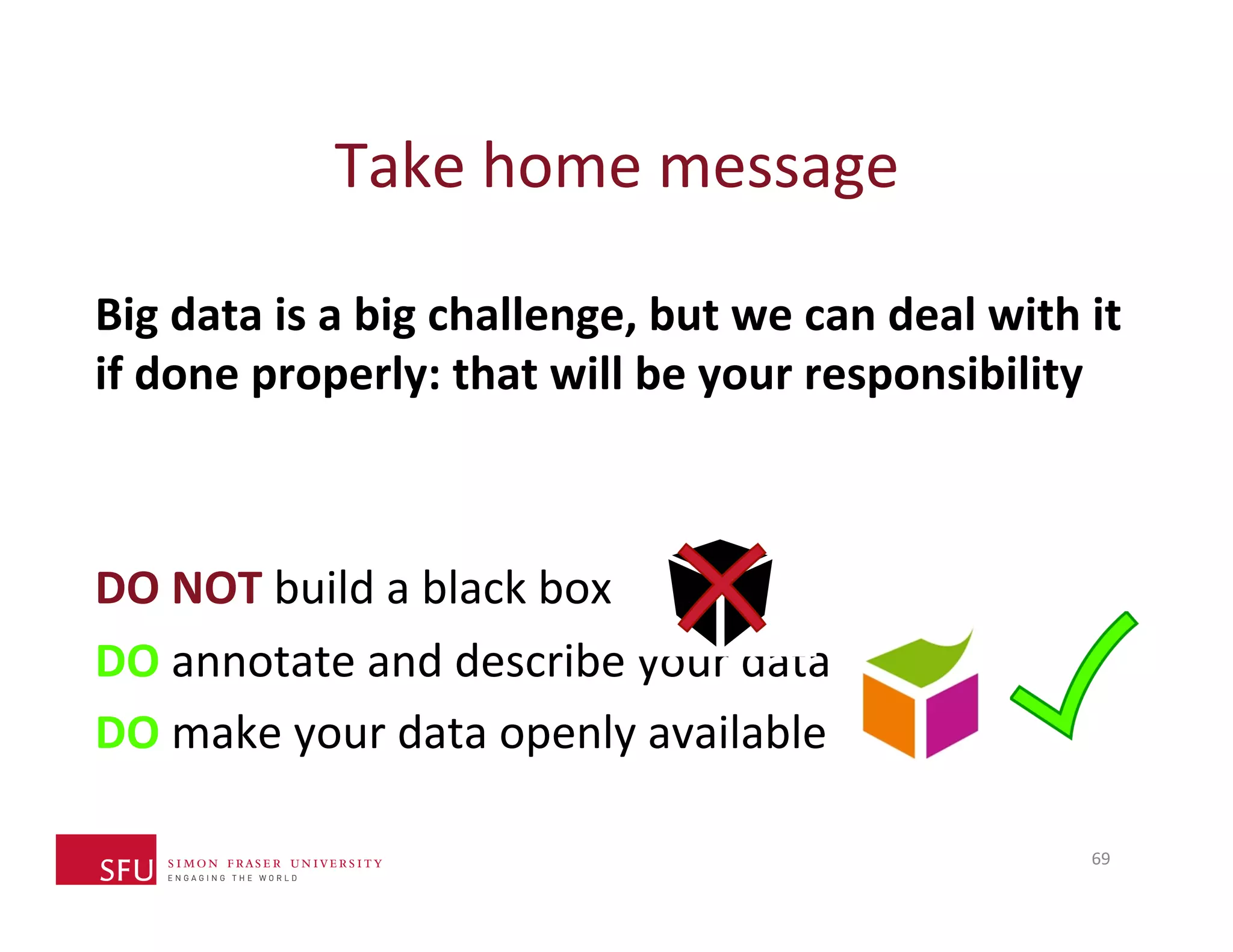 Take 
home 
message 
Big 
data 
is 
a 
big 
challenge, 
but 
we 
can 
deal 
with 
it 
if 
done 
properly: 
that 
will 
be 
your 
responsibility 
DO 
NOT 
build 
a 
black 
box 
DO 
annotate 
and 
describe 
your 
data 
DO 
make 
your 
data 
openly 
available 
69 
 