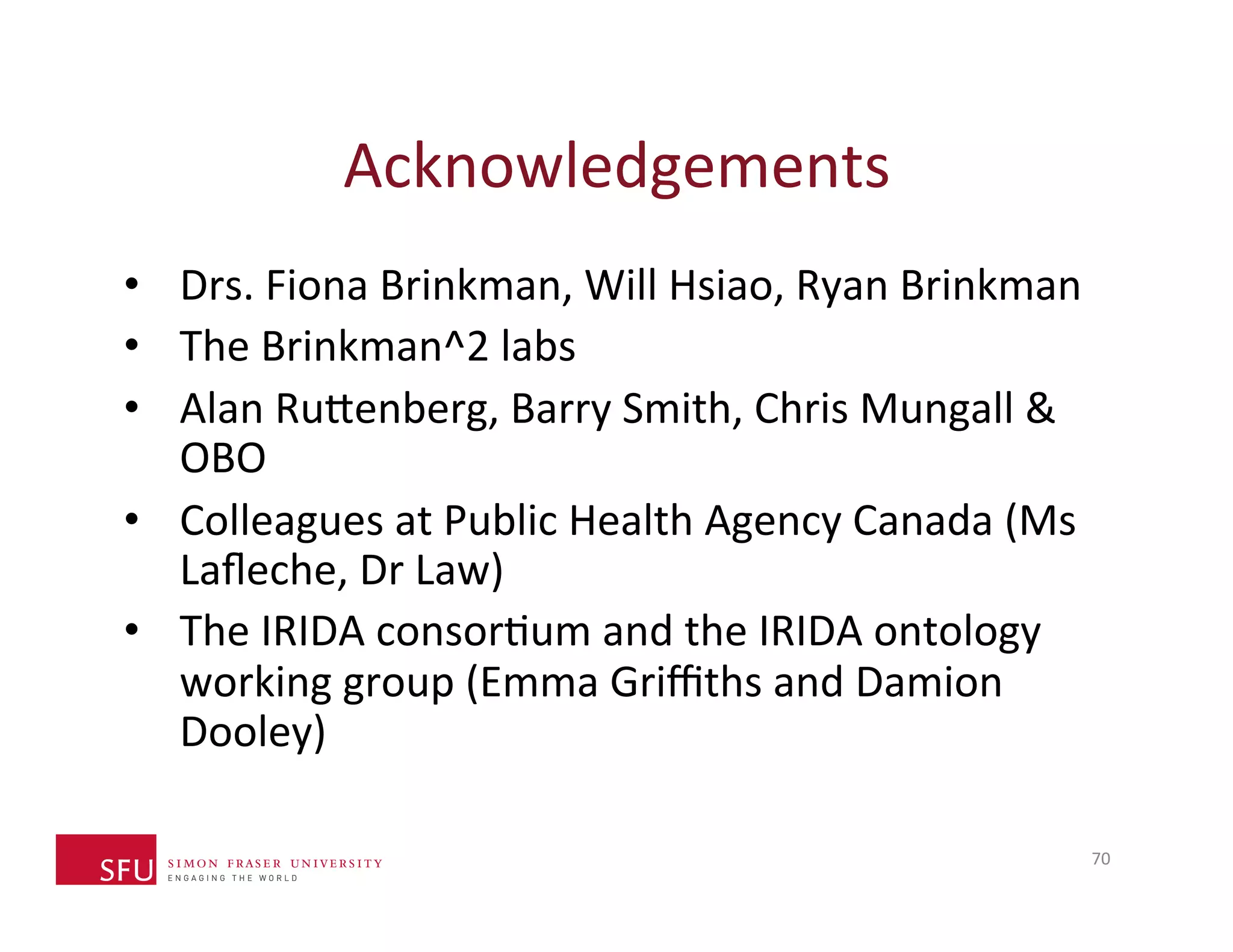 Acknowledgements 
• Drs. 
Fiona 
Brinkman, 
Will 
Hsiao, 
Ryan 
Brinkman 
• The 
Brinkman^2 
labs 
• Alan 
Ru^enberg, 
Barry 
Smith, 
Chris 
Mungall 
& 
OBO 
• Colleagues 
at 
Public 
Health 
Agency 
Canada 
(Ms 
Lafleche, 
Dr 
Law) 
• The 
IRIDA 
consorHum 
and 
the 
IRIDA 
ontology 
working 
group 
(Emma 
Griffiths 
and 
Damion 
Dooley) 
70 
 