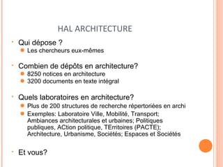 HAL ARCHITECTURE 
• Qui dépose ? 
● Les chercheurs eux-mêmes 
• Combien de dépôts en architecture? 
● 8250 notices en architecture 
● 3200 documents en texte intégral 
• Quels laboratoires en architecture? 
● Plus de 200 structures de recherche répertoriées en archi 
● Exemples: Laboratoire Ville, Mobilité, Transport; 
Ambiances architecturales et urbaines; Politiques 
publiques, ACtion politique, TErritoires (PACTE); 
Architecture, Urbanisme, Sociétés; Espaces et Sociétés 
• Et vous? 
 