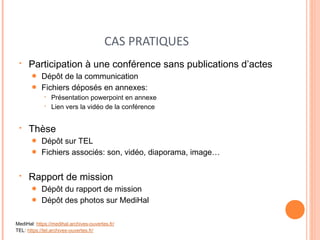CAS PRATIQUES 
• Participation à une conférence sans publications d’actes 
● Dépôt de la communication 
● Fichiers déposés en annexes: 
• Présentation powerpoint en annexe 
• Lien vers la vidéo de la conférence 
• Thèse 
● Dépôt sur TEL 
● Fichiers associés: son, vidéo, diaporama, image… 
• Rapport de mission 
● Dépôt du rapport de mission 
● Dépôt des photos sur MediHal 
MediHal: https://medihal.archives-ouvertes.fr/ 
TEL: https://tel.archives-ouvertes.fr/ 
 