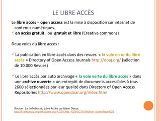 LE LIBRE ACCÈS 
Le libre accès = open access est la mise à disposition sur internet de 
contenus numériques. 
en accès gratuit ou gratuit et libre (Creative commons) 
Deux voies du libre accès : 
La publication en libre accès dans des revues « la voie en or du libre 
accès » Directory of Open Access Journals http://doaj.org/ (sélection 
de 10.000 Revues) 
Le libre accès par auto archivage « la voie verte du libre accès » dans 
une archive ouverte = un entrepôt de documents accessibles à tous 
2600 sélectionnées par leur qualité dans Directory of Open Access 
Repositories http://www.opendoar.org/index.html 
Source : La définition du Libre Accès par Marin Dacos. 
http://fr.wikipedia.org/wiki/Libre_acc%C3%A8s_%28%C3%A9dition_scientifique%29 
 