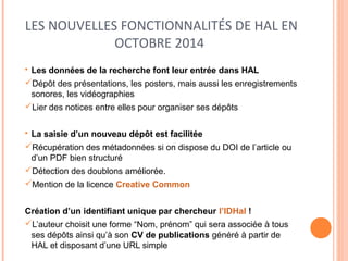 LES NOUVELLES FONCTIONNALITÉS DE HAL EN 
OCTOBRE 2014 
• Les données de la recherche font leur entrée dans HAL 
Dépôt des présentations, les posters, mais aussi les enregistrements 
sonores, les vidéographies 
Lier des notices entre elles pour organiser ses dépôts 
• La saisie d’un nouveau dépôt est facilitée 
Récupération des métadonnées si on dispose du DOI de l’article ou 
d’un PDF bien structuré 
Détection des doublons améliorée. 
Mention de la licence Creative Common 
Création d’un identifiant unique par chercheur l’IDHal ! 
L’auteur choisit une forme “Nom, prénom” qui sera associée à tous 
ses dépôts ainsi qu’à son CV de publications généré à partir de 
HAL et disposant d’une URL simple 
 