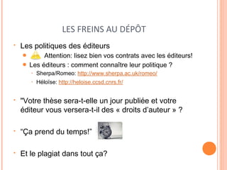 LES FREINS AU DÉPÔT 
• Les politiques des éditeurs 
● Attention: lisez bien vos contrats avec les éditeurs! 
● Les éditeurs : comment connaître leur politique ? 
• Sherpa/Romeo: http://www.sherpa.ac.uk/romeo/ 
• Héloïse: http://heloise.ccsd.cnrs.fr/ 
• "Votre thèse sera-t-elle un jour publiée et votre 
éditeur vous versera-t-il des « droits d’auteur » ? 
• “Ça prend du temps!” 
• Et le plagiat dans tout ça? 
 