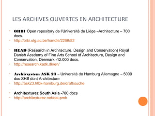 LES ARCHIVES OUVERTES EN ARCHITECTURE 
• ORBI Open repository de l’Université de Liège –Architecture – 700 
docs. 
• http://orbi.ulg.ac.be/handle/2268/82 
• READ (Research in Architecture, Design and Conservation) Royal 
Danish Academy of Fine Arts School of Architecture, Design and 
Conservation, Denmark -12.000 docs. 
• http://research.kadk.dk/en/ 
• Archivsystem ASK 23 – Université de Hamburg Allemagne – 5000 
doc SHS dont Architecture 
• http://ask23.hfbk-hamburg.de/draft/suche 
• Architexturez South Asia -700 docs 
• http://architexturez.net/oai-pmh 
 