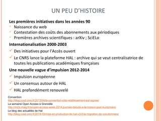 UN PEU D’HISTOIRE 
Les premières initiatives dans les années 90 
 Naissance du web 
 Contestation des coûts des abonnements aux périodiques 
 Premières archives scientifiques : arXiv ; SciELo 
Internationalisation 2000-2003 
 Des initiatives pour l’Accès ouvert 
 Le CNRS lance la plateforme HAL : archive qui se veut centralisatrice de 
toutes les publications académiques françaises 
Une nouvelle vague d’impulsion 2012-2014 
 Impulsion européenne 
 Un consensus autour de HAL 
 HAL profondément renouvelé 
Convention 
http://blog.ccsd.cnrs.fr/2013/04/la-convention-inter-etablissement-est-signee/ 
La semaine Open Access à Grenoble 
http://mi2s.imag.fr/is/open-access-week-2014-journee-detude-a-la-maison-jean-kuntzmann 
Le blog des actualités de Hal 
http://blog.ccsd.cnrs.fr/2014/10/mise-en-production-de-hal-v3-0-la-migration-de-vos-donnees/ 
 