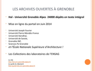 LES ARCHIVES OUVERTES À GRENOBLE 
• Hal - Université Grenoble Alpes 24000 dépôts en texte intégral 
• Mise en ligne du portail en Juin 2014 
• Université Joseph Fourier 
• Université Pierre-Mendès-France 
• Université Stendhal, 
• Université de Savoie, 
• Grenoble INP, 
• Sciences Po Grenoble 
• et l’École Nationale Supérieure d‘Architecture ! 
• Les Collections des laboratoires de l’ENSAG 
Le site 
http://hal.univ-grenoble-alpes.fr/ 
Le guide du déposant 
http://guide-hal.univ-grenoble-alpes.fr/ 
 