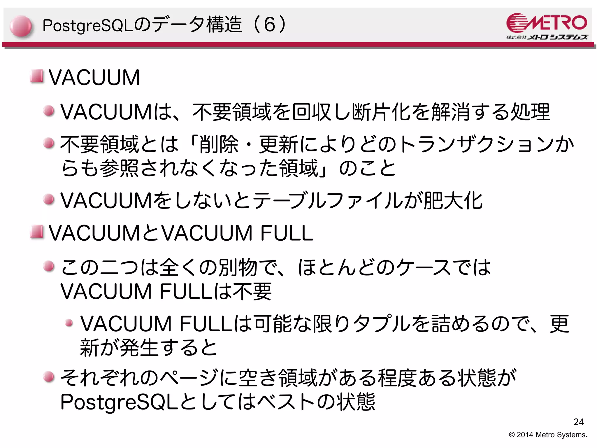PostgreSQLのデータ構造（６） 
VACUUM 
VACUUMは、不要領域を回収し断片化を解消する処理 
不要領域とは「削除・更新によりどのトランザクションか 
らも参照されなくなった領域」のこと 
VACUUMをしないとテーブルファイルが肥大化 
VACUUMとVACUUM FULL 
この二つは全くの別物で、ほとんどのケースでは 
VACUUM FULLは不要 
24 
VACUUM FULLは可能な限りタプルを詰めるので、更 
新が発生すると 
それぞれのページに空き領域がある程度ある状態が 
PostgreSQLとしてはベストの状態 
© 2014 Metro Systems. 
 