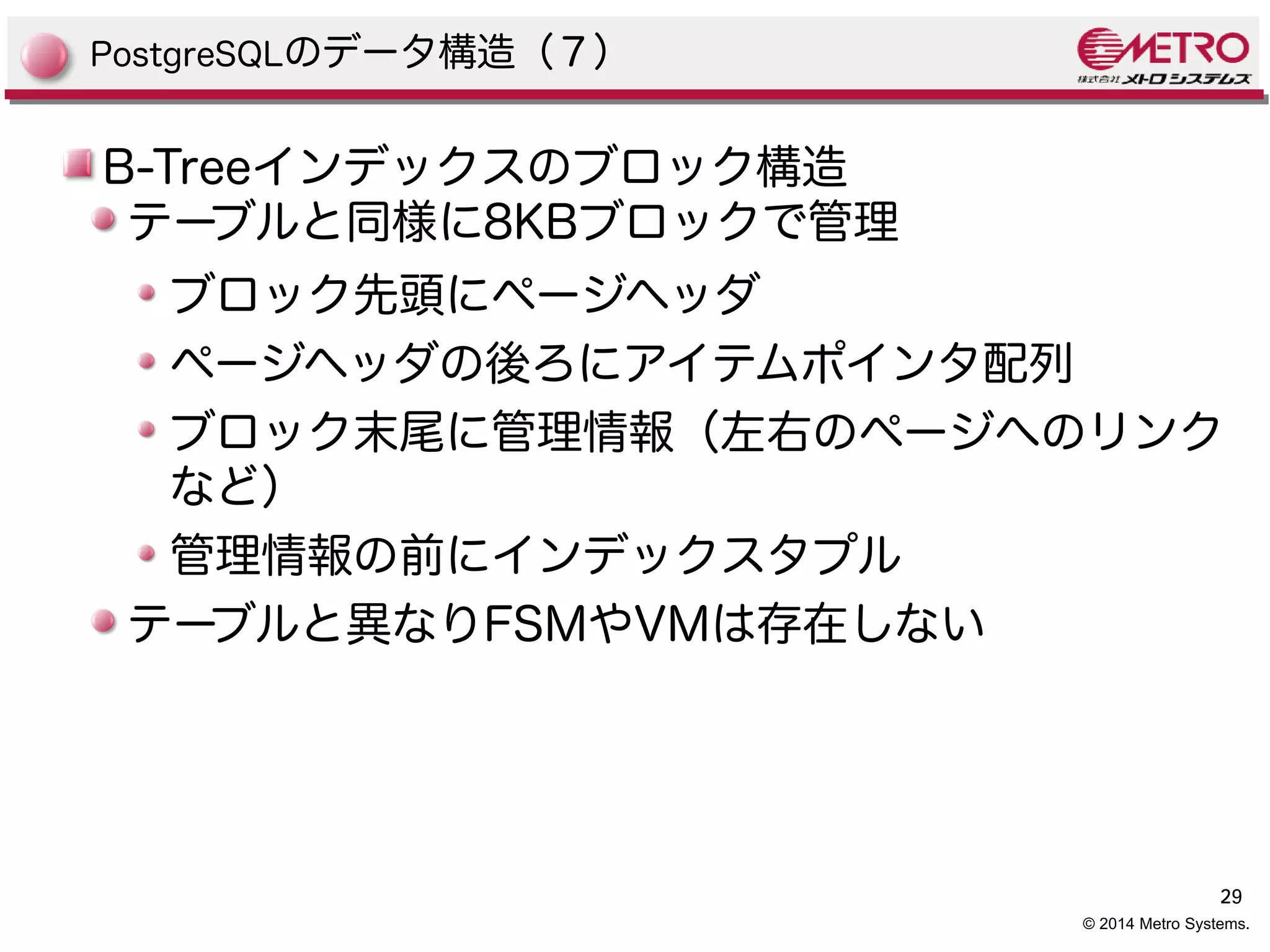 29 
© 2014 Metro Systems. 
PostgreSQLのデータ構造（７） 
B-Treeインデックスのブロック構造 
テーブルと同様に8KBブロックで管理 
ブロック先頭にページヘッダ 
ページヘッダの後ろにアイテムポインタ配列 
ブロック末尾に管理情報（左右のページへのリンク 
など） 
管理情報の前にインデックスタプル 
テーブルと異なりFSMやVMは存在しない 
 