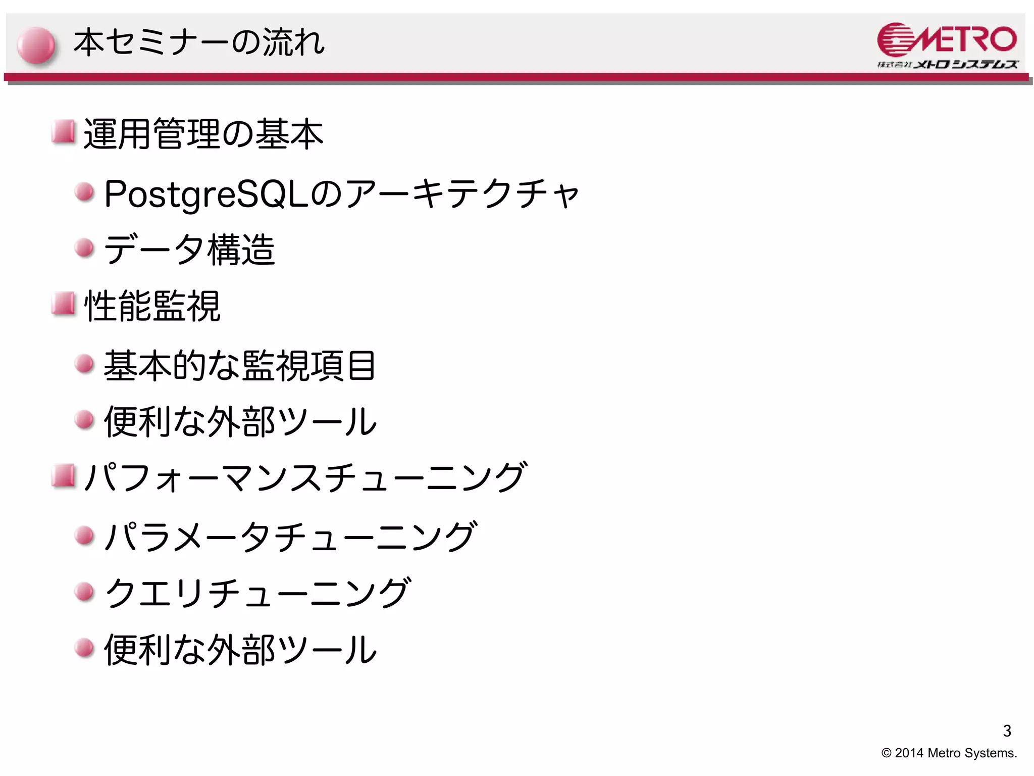3 
© 2014 Metro Systems. 
本セミナーの流れ 
運用管理の基本 
PostgreSQLのアーキテクチャ 
データ構造 
性能監視 
基本的な監視項目 
便利な外部ツール 
パフォーマンスチューニング 
パラメータチューニング 
クエリチューニング 
便利な外部ツール 
 