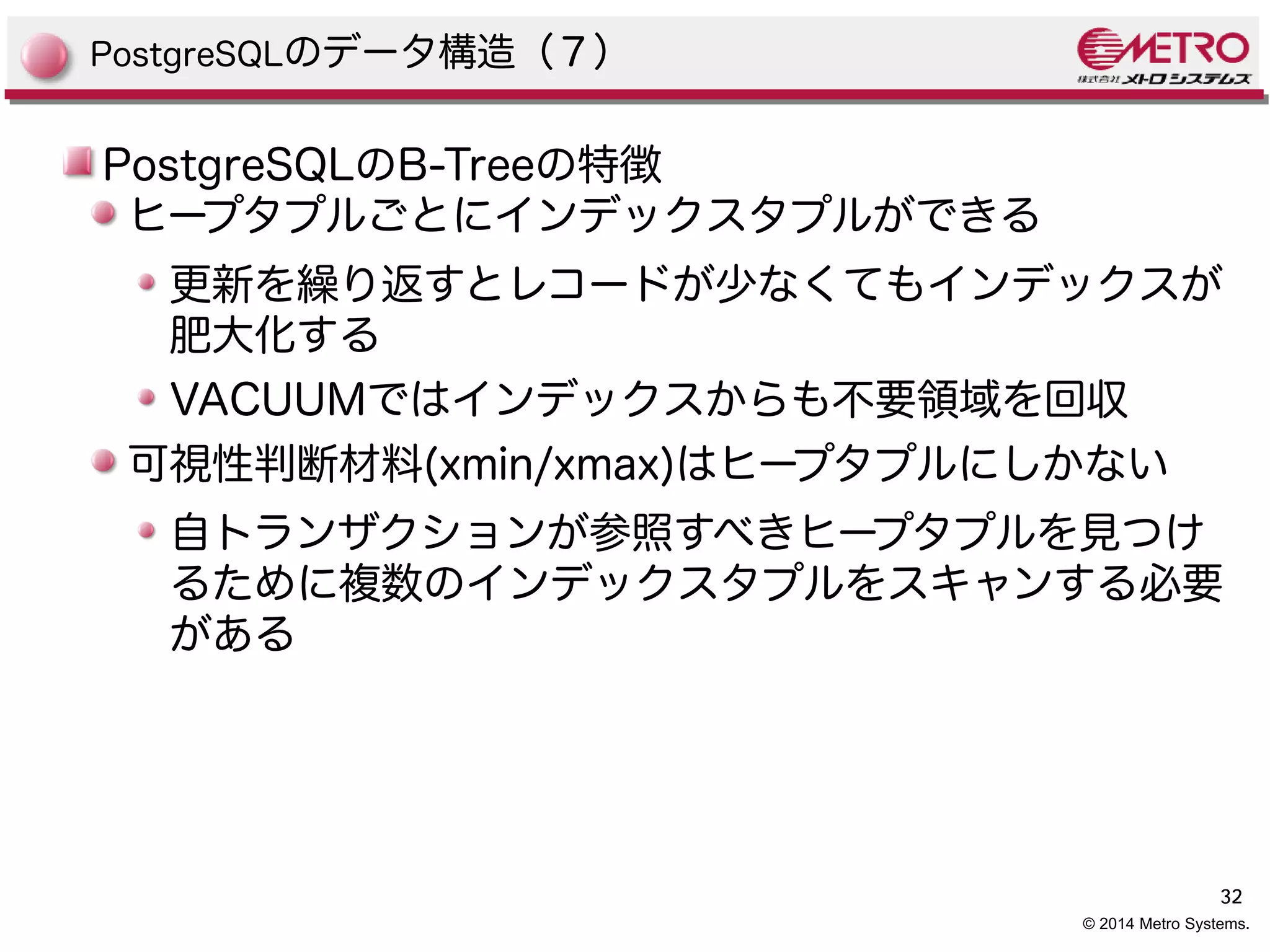 32 
© 2014 Metro Systems. 
PostgreSQLのデータ構造（７） 
PostgreSQLのB-Treeの特徴 
ヒープタプルごとにインデックスタプルができる 
更新を繰り返すとレコードが少なくてもインデックスが 
肥大化する 
VACUUMではインデックスからも不要領域を回収 
可視性判断材料(xmin/xmax)はヒープタプルにしかない 
自トランザクションが参照すべきヒープタプルを見つけ 
るために複数のインデックスタプルをスキャンする必要 
がある 
 