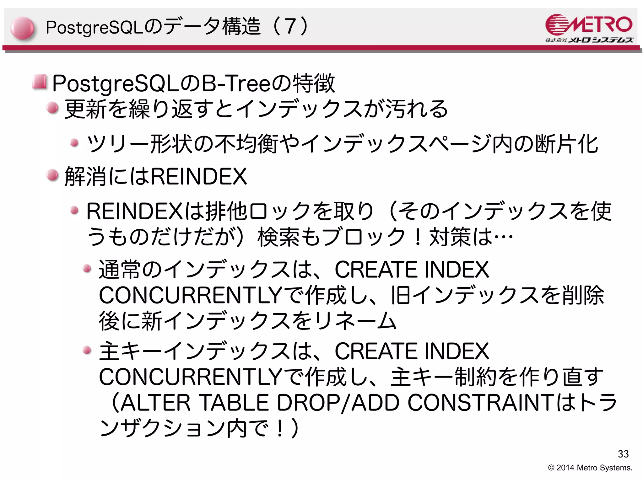 33 
© 2014 Metro Systems. 
PostgreSQLのデータ構造（７） 
PostgreSQLのB-Treeの特徴 
更新を繰り返すとインデックスが汚れる 
ツリー形状の不均衡やインデックスページ内の断片化 
解消にはREINDEX 
REINDEXは排他ロックを取り（そのインデックスを使 
うものだけだが）検索もブロック！対策は… 
通常のインデックスは、CREATE INDEX 
CONCURRENTLYで作成し、旧インデックスを削除 
後に新インデックスをリネーム 
主キーインデックスは、CREATE INDEX 
CONCURRENTLYで作成し、主キー制約を作り直す 
（ALTER TABLE DROP/ADD CONSTRAINTはトラ 
ンザクション内で！） 
 