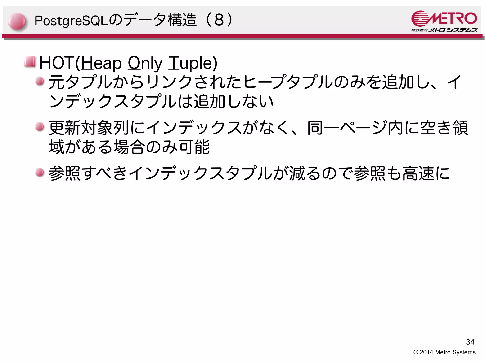 PostgreSQLのデータ構造（８） 
HOT(Heap Only Tuple) 
元タプルからリンクされたヒープタプルのみを追加し、イ 
ンデックスタプルは追加しない 
更新対象列にインデックスがなく、同一ページ内に空き領 
域がある場合のみ可能 
参照すべきインデックスタプルが減るので参照も高速に 
34 
© 2014 Metro Systems. 
 