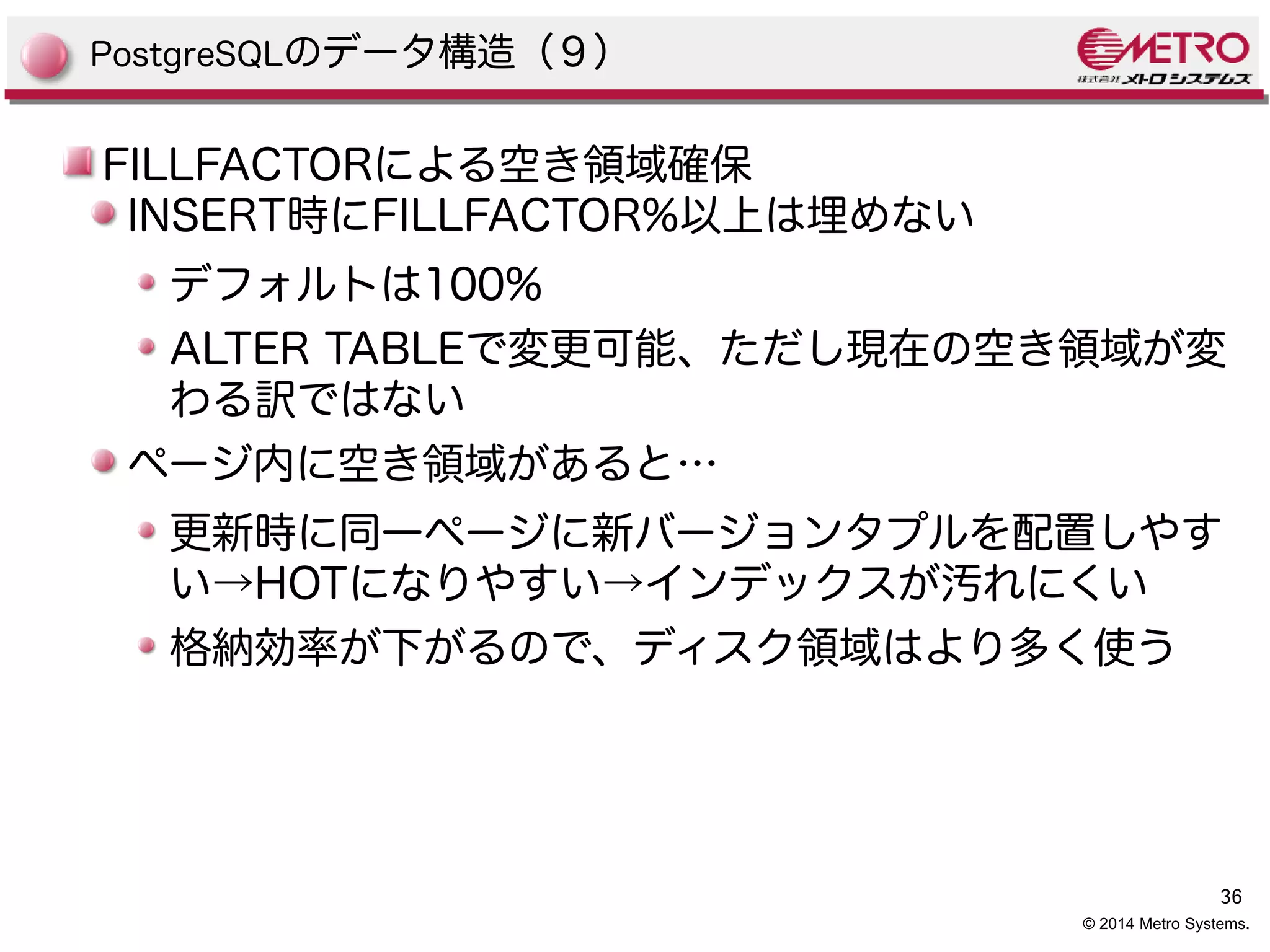36 
© 2014 Metro Systems. 
PostgreSQLのデータ構造（９） 
FILLFACTORによる空き領域確保 
INSERT時にFILLFACTOR%以上は埋めない 
デフォルトは100% 
ALTER TABLEで変更可能、ただし現在の空き領域が変 
わる訳ではない 
ページ内に空き領域があると… 
更新時に同一ページに新バージョンタプルを配置しやす 
い→HOTになりやすい→インデックスが汚れにくい 
格納効率が下がるので、ディスク領域はより多く使う 
 