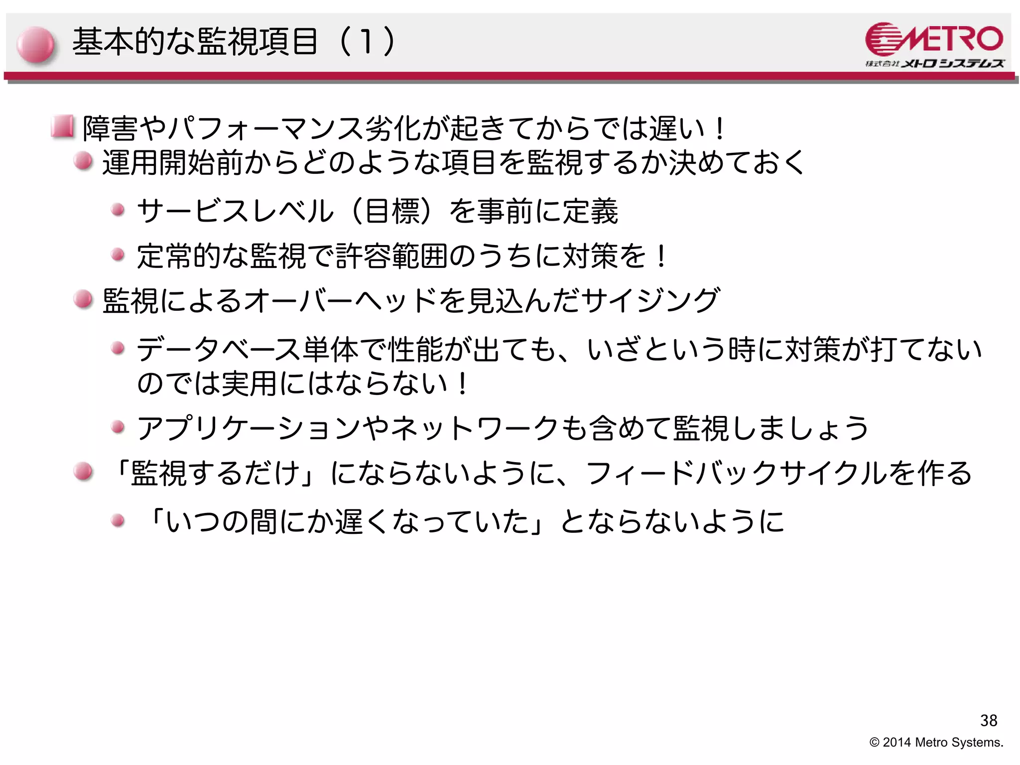 38 
© 2014 Metro Systems. 
基本的な監視項目（１） 
障害やパフォーマンス劣化が起きてからでは遅い！ 
運用開始前からどのような項目を監視するか決めておく 
サービスレベル（目標）を事前に定義 
定常的な監視で許容範囲のうちに対策を！ 
監視によるオーバーヘッドを見込んだサイジング 
データベース単体で性能が出ても、いざという時に対策が打てない 
のでは実用にはならない！ 
アプリケーションやネットワークも含めて監視しましょう 
「監視するだけ」にならないように、フィードバックサイクルを作る 
「いつの間にか遅くなっていた」とならないように 
 