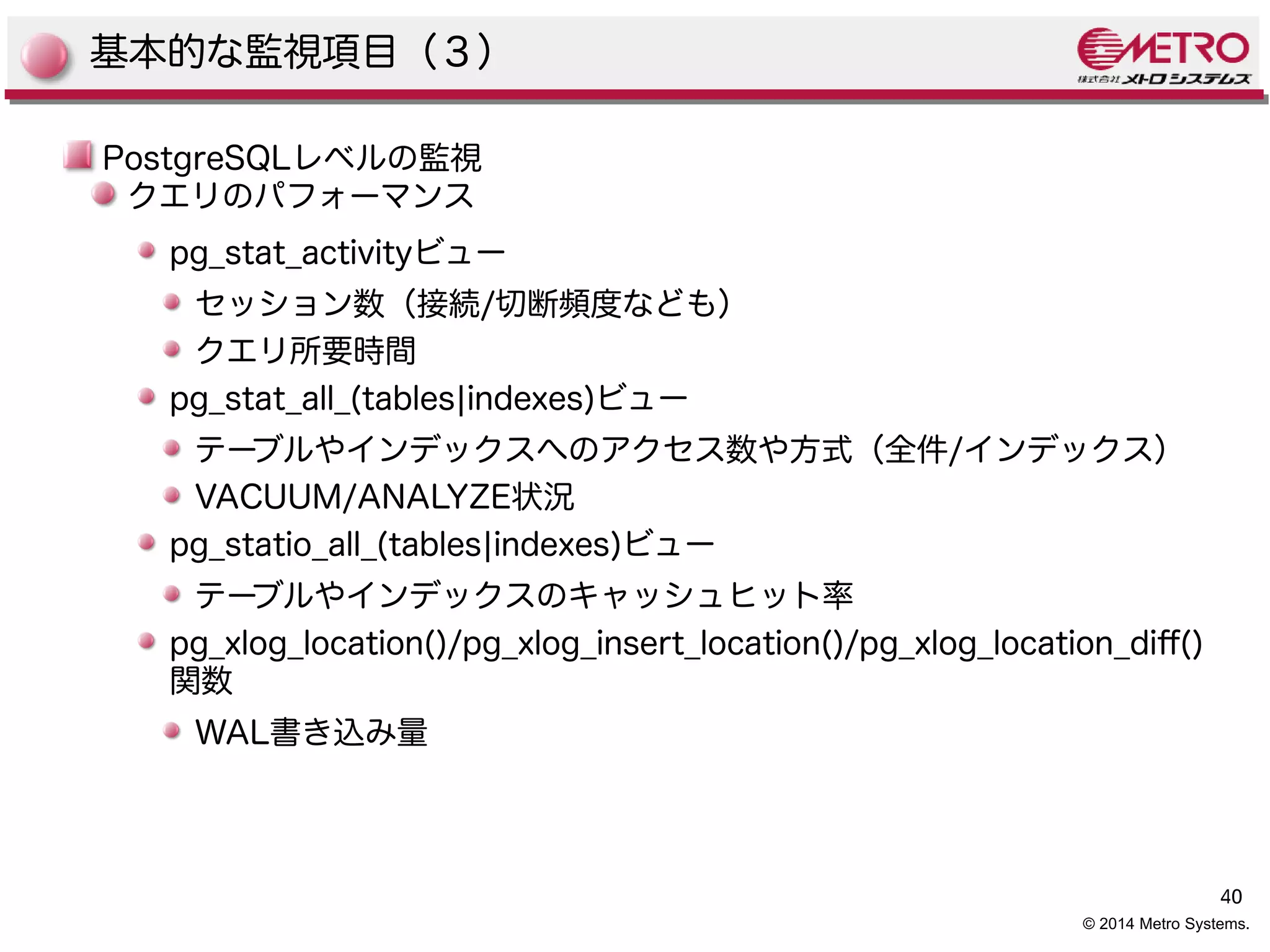 40 
© 2014 Metro Systems. 
基本的な監視項目（３） 
PostgreSQLレベルの監視 
クエリのパフォーマンス 
pg_stat_activityビュー 
セッション数（接続/切断頻度なども） 
クエリ所要時間 
pg_stat_all_(tables|indexes)ビュー 
テーブルやインデックスへのアクセス数や方式（全件/インデックス） 
VACUUM/ANALYZE状況 
pg_statio_all_(tables|indexes)ビュー 
テーブルやインデックスのキャッシュヒット率 
pg_xlog_location()/pg_xlog_insert_location()/pg_xlog_location_dif() 
関数 
WAL書き込み量 
 
