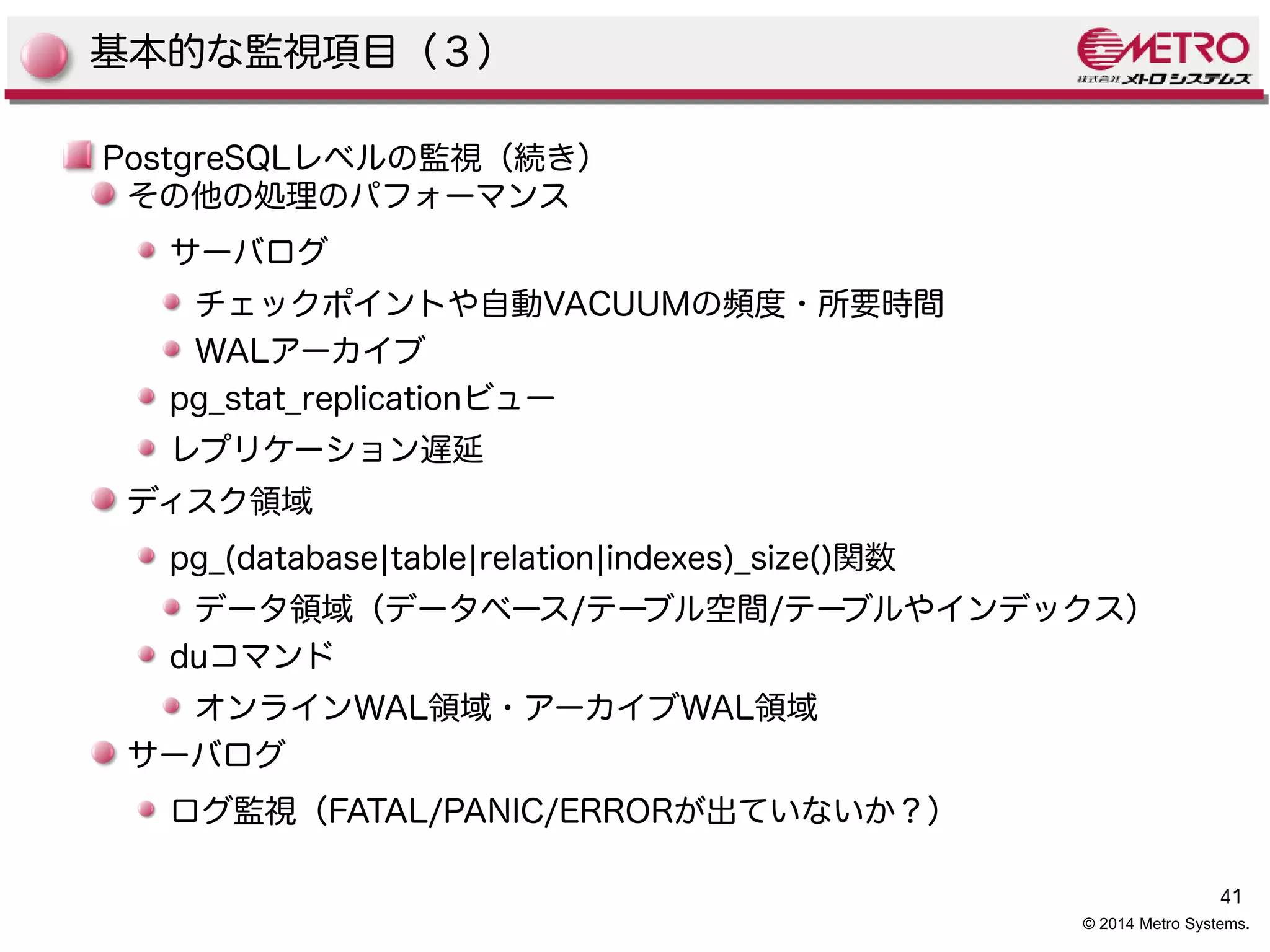 41 
© 2014 Metro Systems. 
基本的な監視項目（３） 
PostgreSQLレベルの監視（続き） 
その他の処理のパフォーマンス 
サーバログ 
チェックポイントや自動VACUUMの頻度・所要時間 
WALアーカイブ 
pg_stat_replicationビュー 
レプリケーション遅延 
ディスク領域 
pg_(database|table|relation|indexes)_size()関数 
データ領域（データベース/テーブル空間/テーブルやインデックス） 
duコマンド 
オンラインWAL領域・アーカイブWAL領域 
サーバログ 
ログ監視（FATAL/PANIC/ERRORが出ていないか？） 
 
