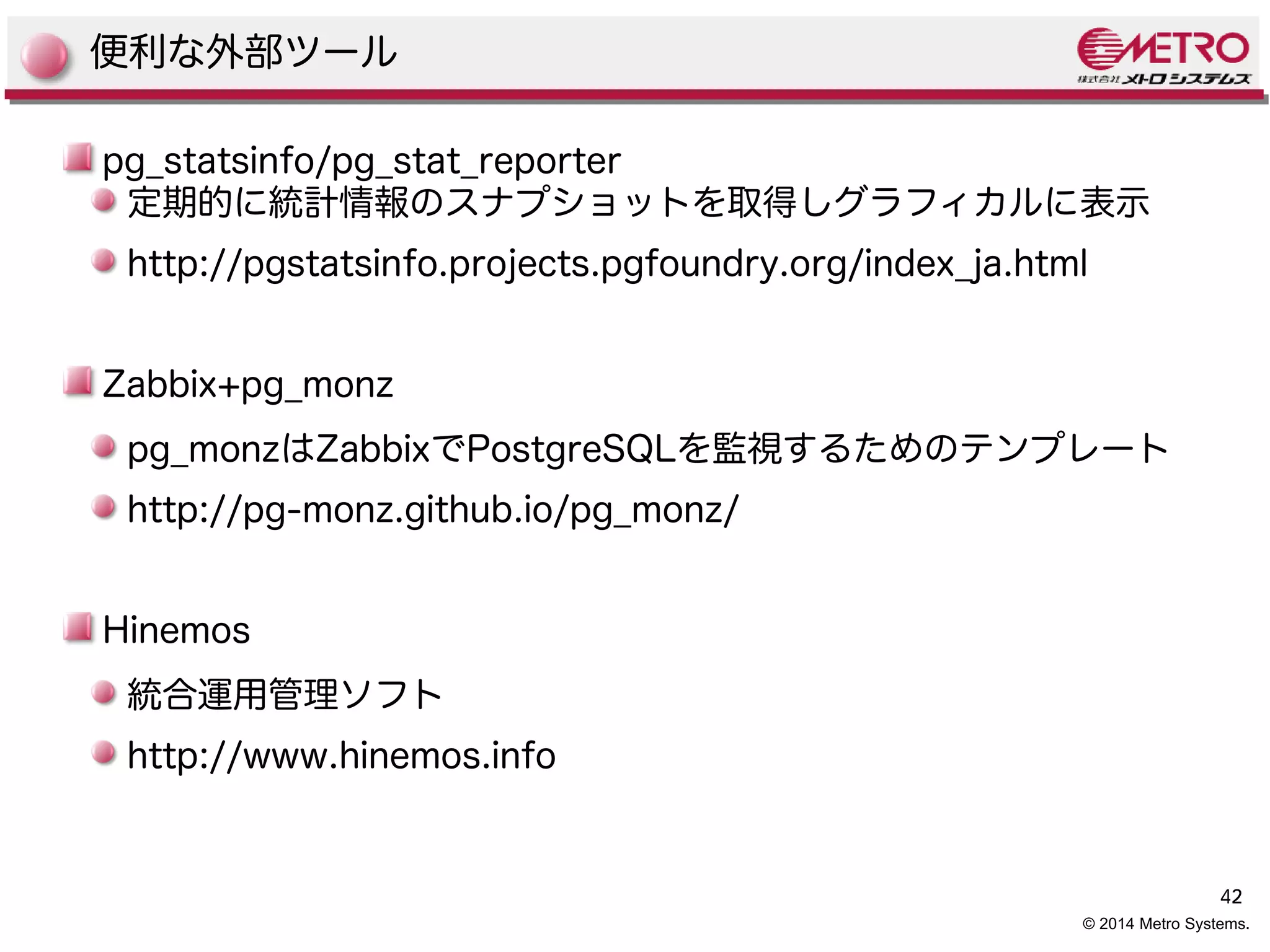 42 
便利な外部ツール 
pg_statsinfo/pg_stat_reporter 
定期的に統計情報のスナプショットを取得しグラフィカルに表示 
http://pgstatsinfo.projects.pgfoundry.org/index_ja.html 
Zabbix+pg_monz 
pg_monzはZabbixでPostgreSQLを監視するためのテンプレート 
http://pg-monz.github.io/pg_monz/ 
© 2014 Metro Systems. 
Hinemos 
統合運用管理ソフト 
http://www.hinemos.info 
 