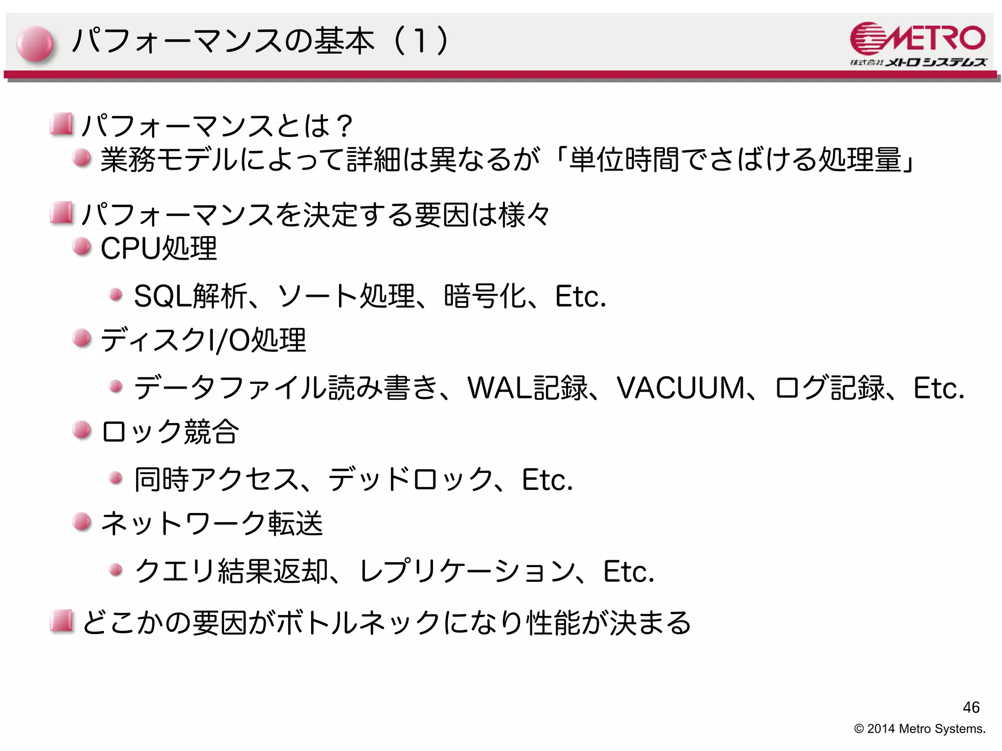 SQL解析、ソート処理、暗号化、Etc. 
ディスクI/O処理 
データファイル読み書き、WAL記録、VACUUM、ログ記録、Etc. 
ロック競合 
同時アクセス、デッドロック、Etc. 
ネットワーク転送 
クエリ結果返却、レプリケーション、Etc. 
どこかの要因がボトルネックになり性能が決まる 
46 
パフォーマンスの基本（１） 
パフォーマンスとは？ 
業務モデルによって詳細は異なるが「単位時間でさばける処理量」 
パフォーマンスを決定する要因は様々 
CPU処理 
© 2014 Metro Systems. 
 