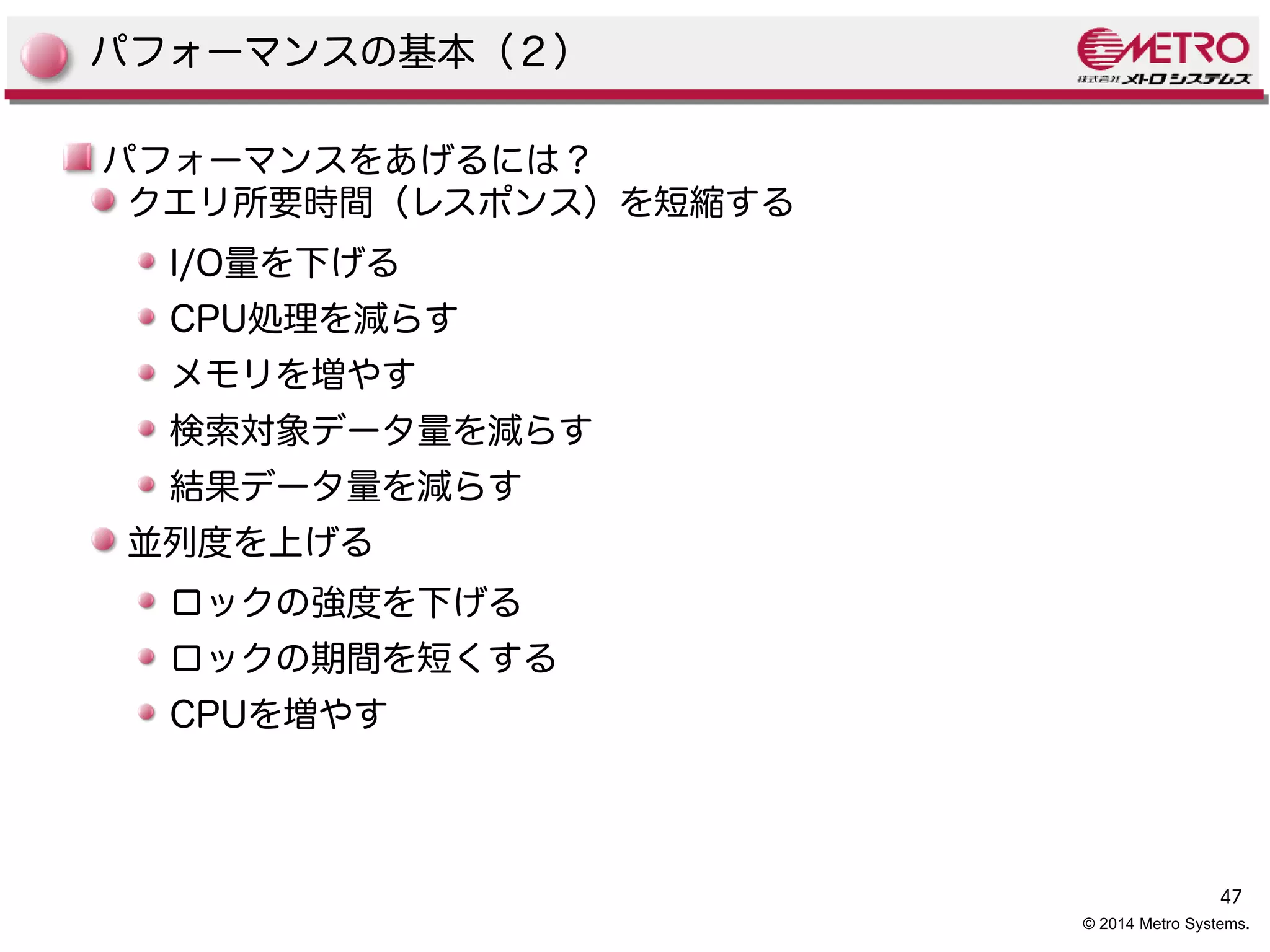 47 
© 2014 Metro Systems. 
パフォーマンスの基本（２） 
パフォーマンスをあげるには？ 
クエリ所要時間（レスポンス）を短縮する 
I/O量を下げる 
CPU処理を減らす 
メモリを増やす 
検索対象データ量を減らす 
結果データ量を減らす 
並列度を上げる 
ロックの強度を下げる 
ロックの期間を短くする 
CPUを増やす 
 
