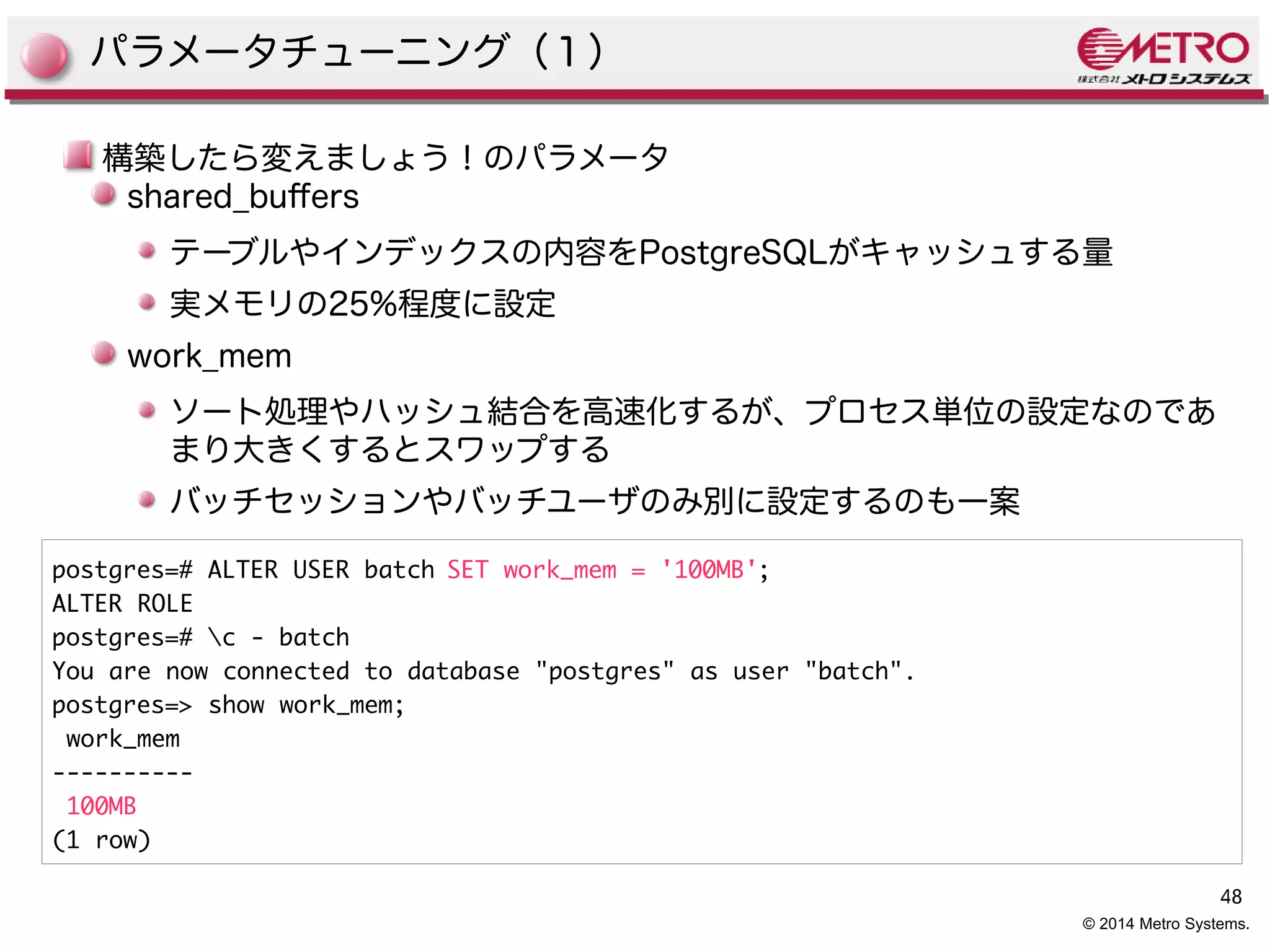 48 
© 2014 Metro Systems. 
パラメータチューニング（１） 
構築したら変えましょう！のパラメータ 
shared_bufers 
テーブルやインデックスの内容をPostgreSQLがキャッシュする量 
実メモリの25%程度に設定 
work_mem 
ソート処理やハッシュ結合を高速化するが、プロセス単位の設定なのであ 
まり大きくするとスワップする 
バッチセッションやバッチユーザのみ別に設定するのも一案 
postgres=# ALTER USER batch SET work_mem = '100MB'; 
ALTER ROLE 
postgres=# c - batch 
You are now connected to database "postgres" as user "batch". 
postgres=> show work_mem; 
work_mem 
---------- 
100MB 
(1 row) 
 