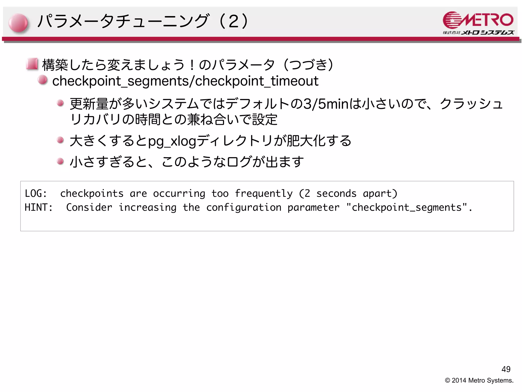 49 
© 2014 Metro Systems. 
パラメータチューニング（２） 
構築したら変えましょう！のパラメータ（つづき） 
checkpoint_segments/checkpoint_timeout 
更新量が多いシステムではデフォルトの3/5minは小さいので、クラッシュ 
リカバリの時間との兼ね合いで設定 
大きくするとpg_xlogディレクトリが肥大化する 
小さすぎると、このようなログが出ます 
LOG: checkpoints are occurring too frequently (2 seconds apart) 
HINT: Consider increasing the configuration parameter "checkpoint_segments". 
 