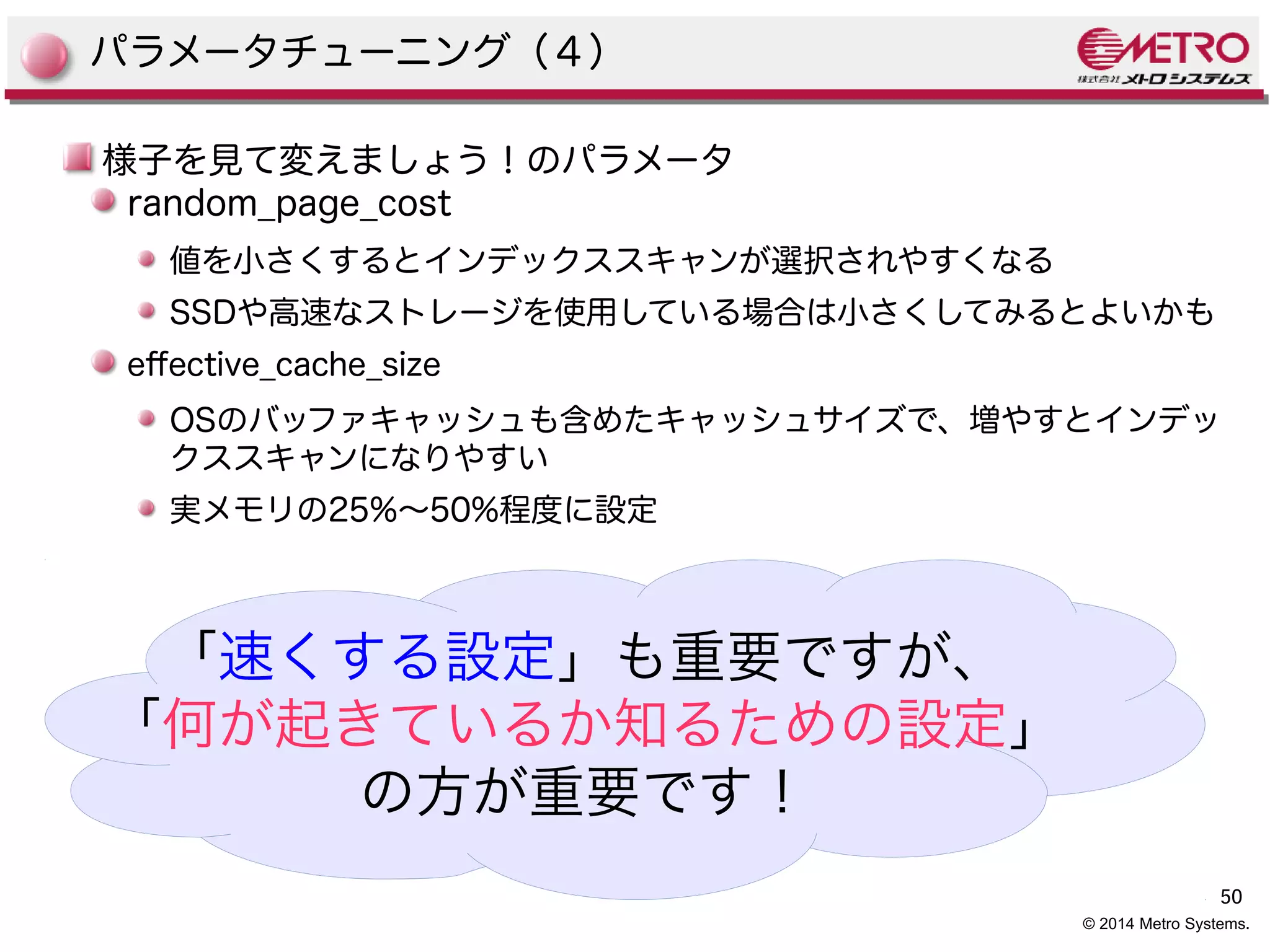 50 
© 2014 Metro Systems. 
パラメータチューニング（４） 
様子を見て変えましょう！のパラメータ 
random_page_cost 
値を小さくするとインデックススキャンが選択されやすくなる 
SSDや高速なストレージを使用している場合は小さくしてみるとよいかも 
efective_cache_size 
OSのバッファキャッシュも含めたキャッシュサイズで、増やすとインデッ 
クススキャンになりやすい 
実メモリの25%〜50%程度に設定 
「速くする設定」も重要ですが、 
「何が起きているか知るための設定」 
の方が重要です！ 
 