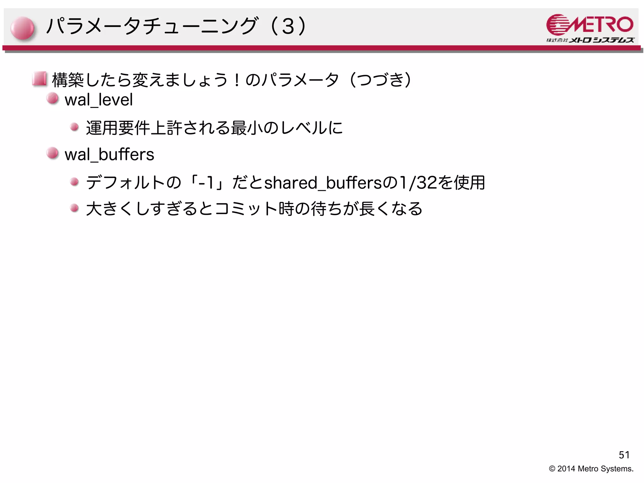 51 
© 2014 Metro Systems. 
パラメータチューニング（３） 
構築したら変えましょう！のパラメータ（つづき） 
wal_level 
運用要件上許される最小のレベルに 
wal_bufers 
デフォルトの「-1」だとshared_bufersの1/32を使用 
大きくしすぎるとコミット時の待ちが長くなる 
 