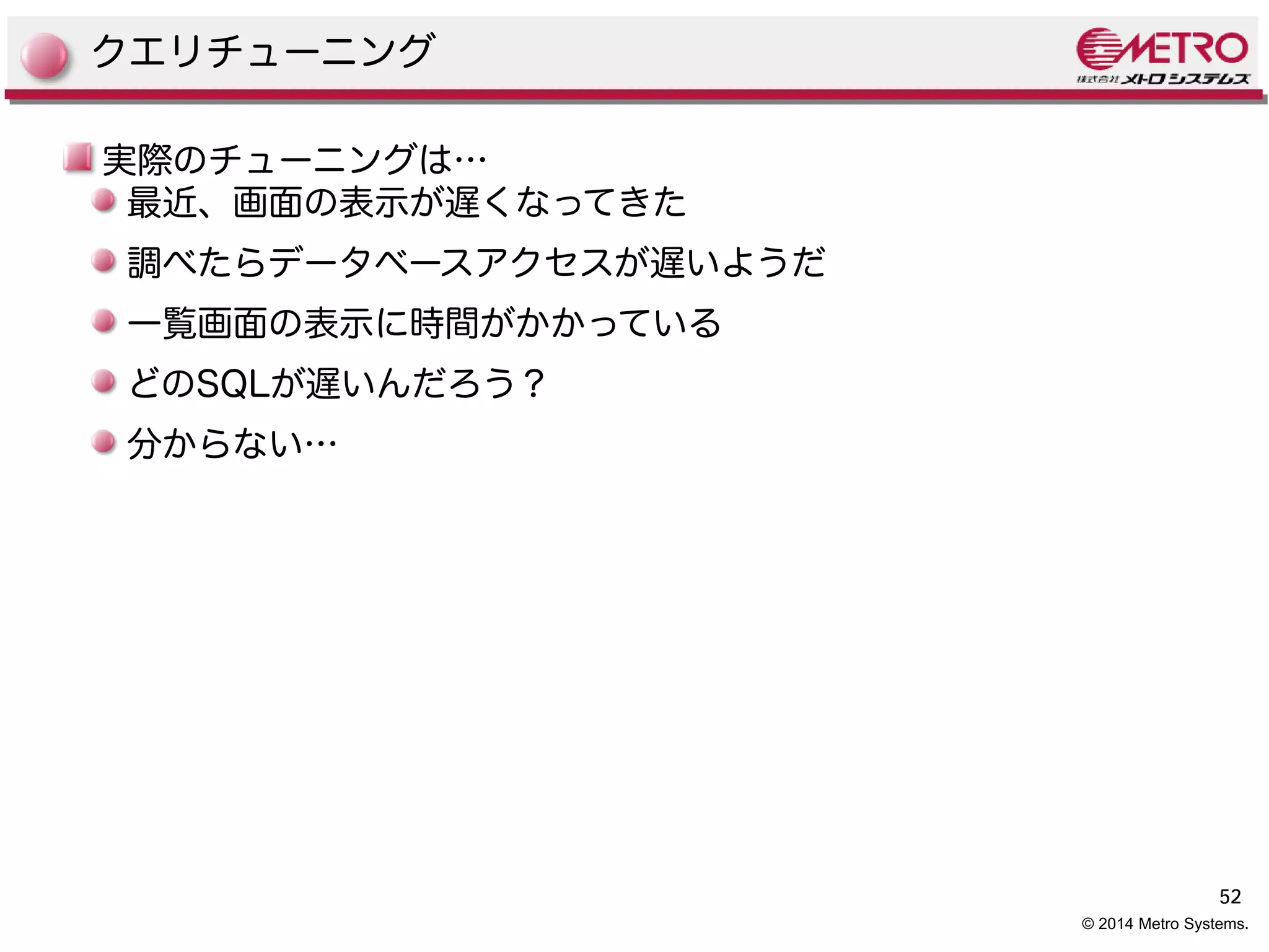 52 
© 2014 Metro Systems. 
クエリチューニング 
実際のチューニングは… 
最近、画面の表示が遅くなってきた 
調べたらデータベースアクセスが遅いようだ 
一覧画面の表示に時間がかかっている 
どのSQLが遅いんだろう？ 
分からない… 
 