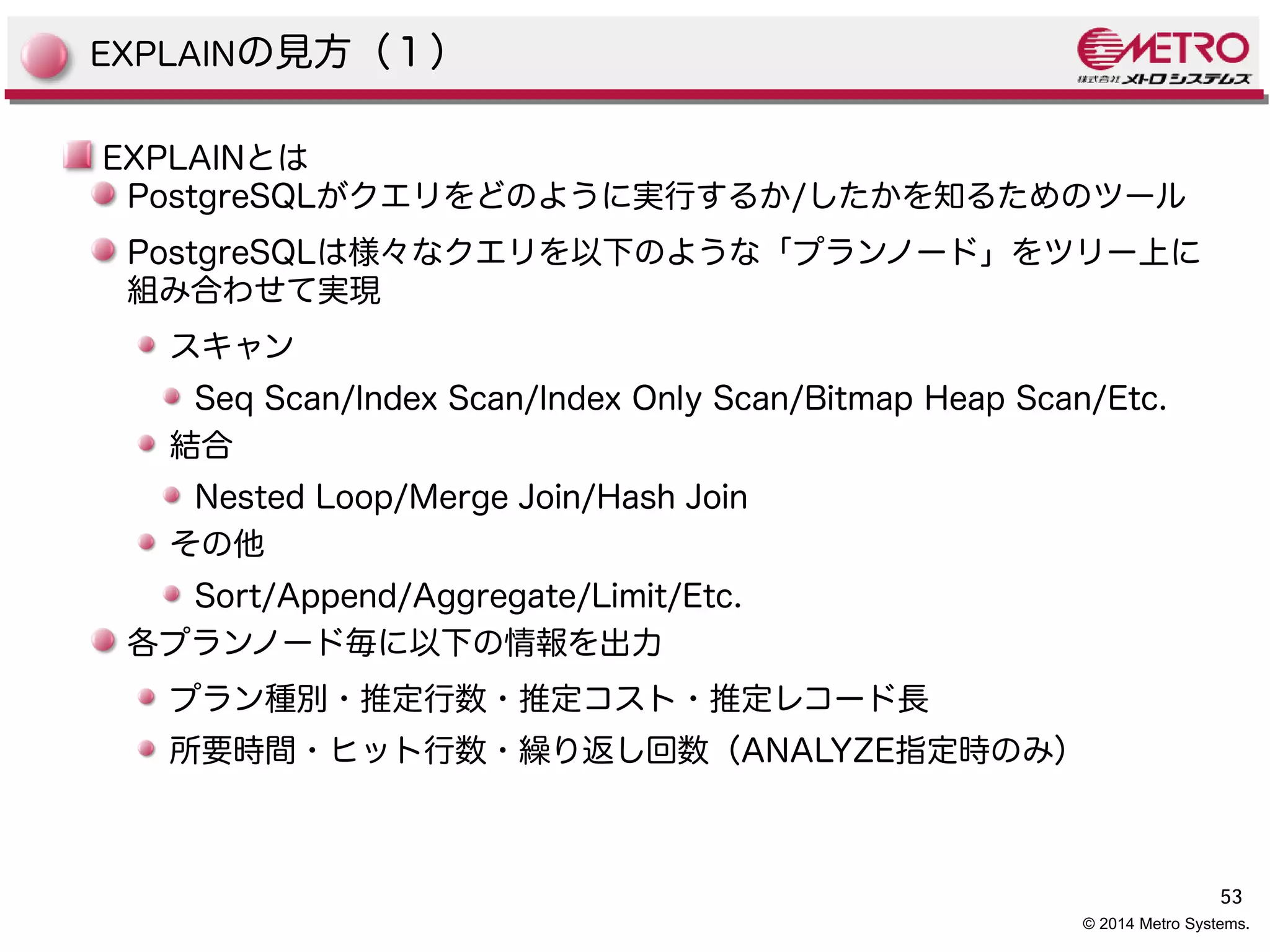 53 
EXPLAINの見方（１） 
EXPLAINとは 
PostgreSQLがクエリをどのように実行するか/したかを知るためのツール 
PostgreSQLは様々なクエリを以下のような「プランノード」をツリー上に 
組み合わせて実現 
スキャン 
Seq Scan/Index Scan/Index Only Scan/Bitmap Heap Scan/Etc. 
結合 
Nested Loop/Merge Join/Hash Join 
その他 
Sort/Append/Aggregate/Limit/Etc. 
各プランノード毎に以下の情報を出力 
プラン種別・推定行数・推定コスト・推定レコード長 
所要時間・ヒット行数・繰り返し回数（ANALYZE指定時のみ） 
© 2014 Metro Systems. 
 