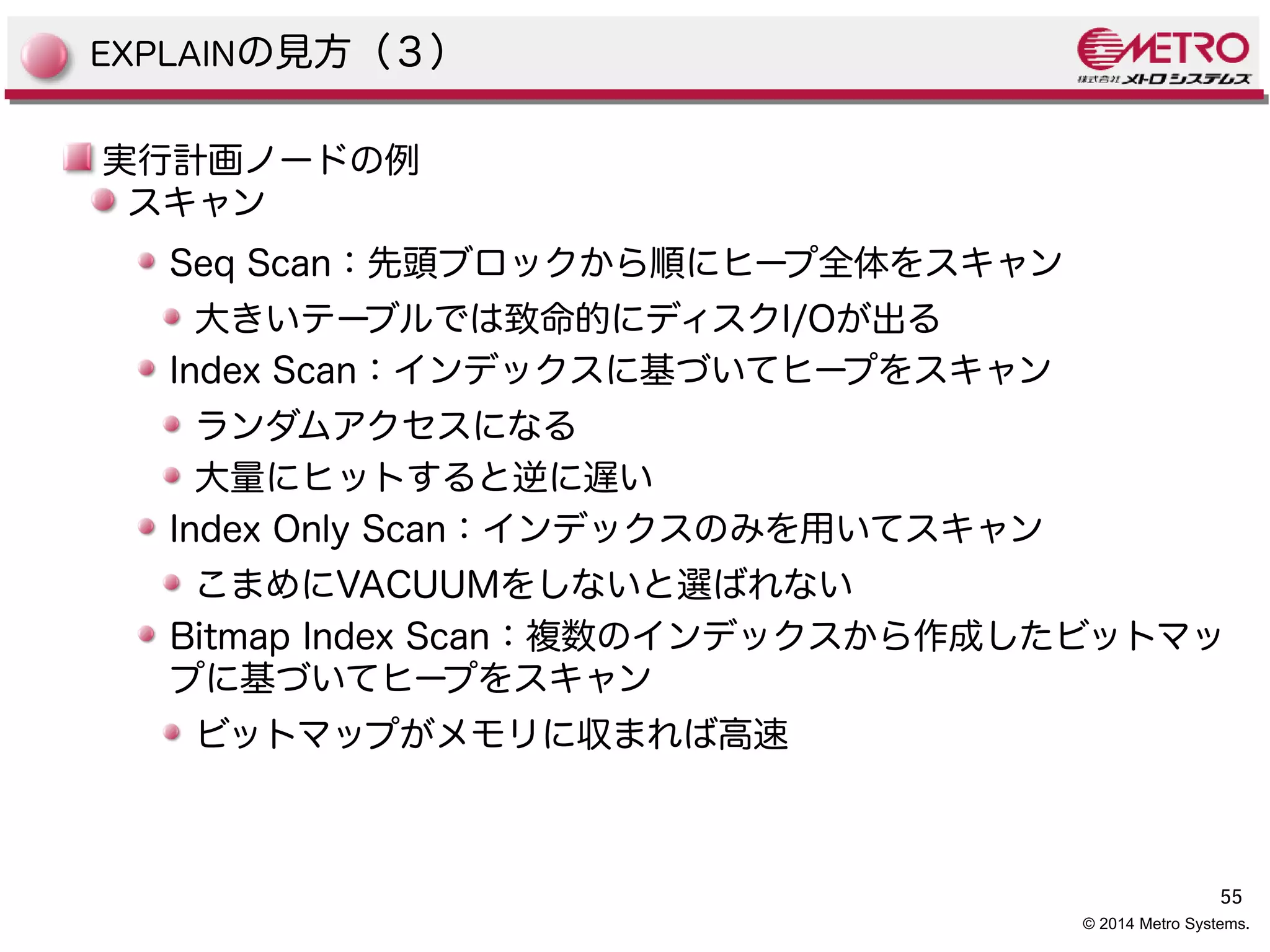 55 
© 2014 Metro Systems. 
EXPLAINの見方（３） 
実行計画ノードの例 
スキャン 
Seq Scan：先頭ブロックから順にヒープ全体をスキャン 
大きいテーブルでは致命的にディスクI/Oが出る 
Index Scan：インデックスに基づいてヒープをスキャン 
ランダムアクセスになる 
大量にヒットすると逆に遅い 
Index Only Scan：インデックスのみを用いてスキャン 
こまめにVACUUMをしないと選ばれない 
Bitmap Index Scan：複数のインデックスから作成したビットマッ 
プに基づいてヒープをスキャン 
ビットマップがメモリに収まれば高速 
 
