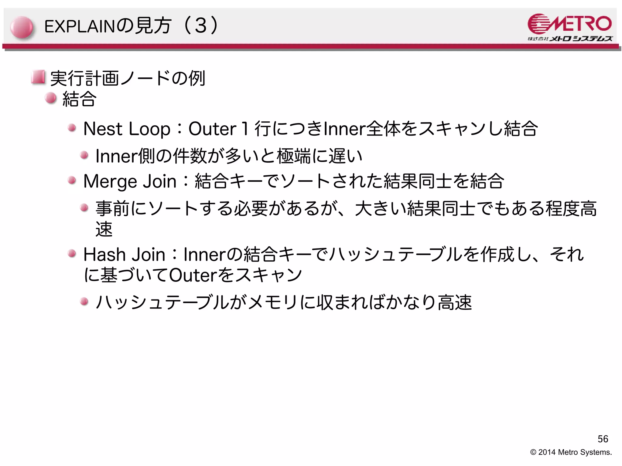 56 
© 2014 Metro Systems. 
EXPLAINの見方（３） 
実行計画ノードの例 
結合 
Nest Loop：Outer１行につきInner全体をスキャンし結合 
Inner側の件数が多いと極端に遅い 
Merge Join：結合キーでソートされた結果同士を結合 
事前にソートする必要があるが、大きい結果同士でもある程度高 
速 
Hash Join：Innerの結合キーでハッシュテーブルを作成し、それ 
に基づいてOuterをスキャン 
ハッシュテーブルがメモリに収まればかなり高速 
 