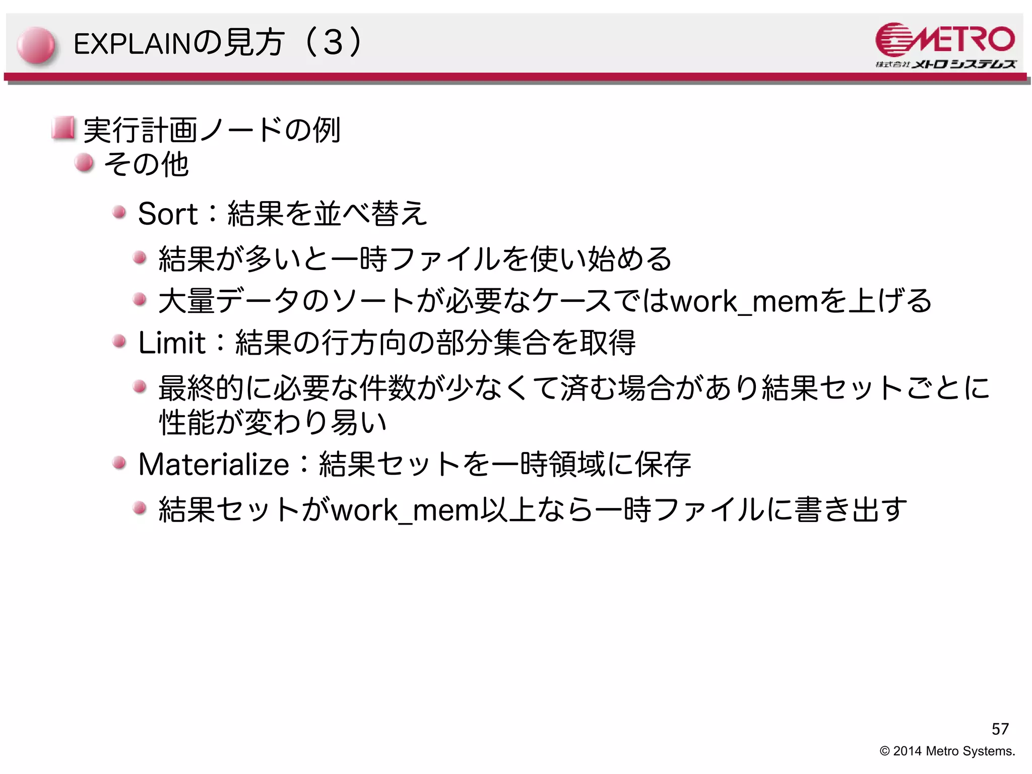57 
© 2014 Metro Systems. 
EXPLAINの見方（３） 
実行計画ノードの例 
その他 
Sort：結果を並べ替え 
結果が多いと一時ファイルを使い始める 
大量データのソートが必要なケースではwork_memを上げる 
Limit：結果の行方向の部分集合を取得 
最終的に必要な件数が少なくて済む場合があり結果セットごとに 
性能が変わり易い 
Materialize：結果セットを一時領域に保存 
結果セットがwork_mem以上なら一時ファイルに書き出す 
 