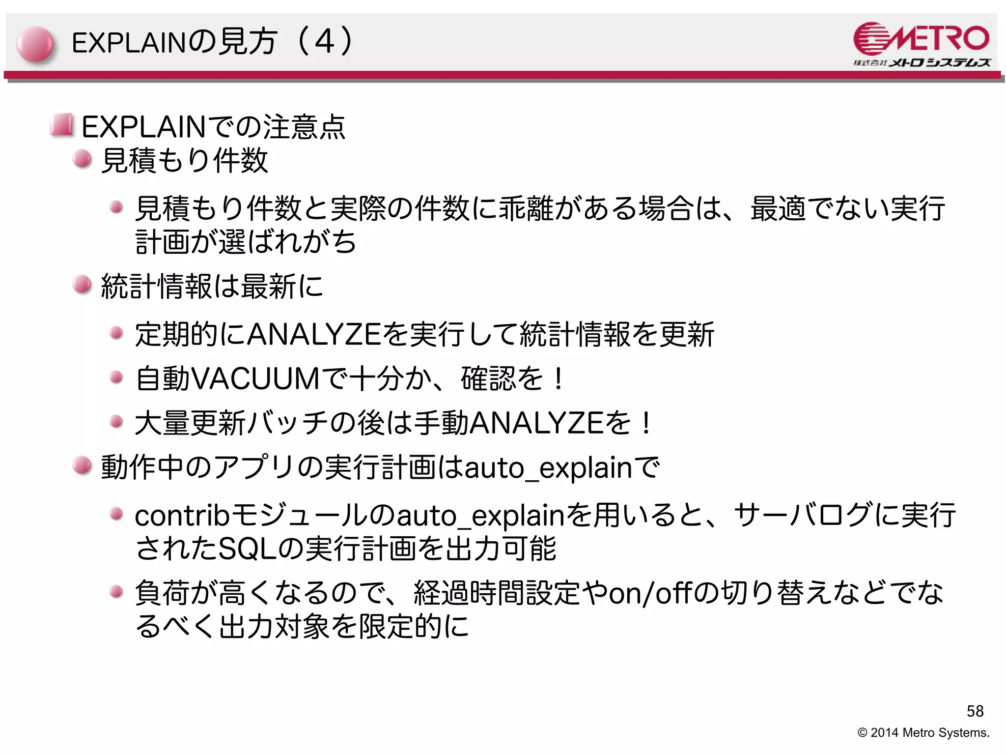 58 
© 2014 Metro Systems. 
EXPLAINの見方（４） 
EXPLAINでの注意点 
見積もり件数 
見積もり件数と実際の件数に乖離がある場合は、最適でない実行 
計画が選ばれがち 
統計情報は最新に 
定期的にANALYZEを実行して統計情報を更新 
自動VACUUMで十分か、確認を！ 
大量更新バッチの後は手動ANALYZEを！ 
動作中のアプリの実行計画はauto_explainで 
contribモジュールのauto_explainを用いると、サーバログに実行 
されたSQLの実行計画を出力可能 
負荷が高くなるので、経過時間設定やon/ofの切り替えなどでな 
るべく出力対象を限定的に 
 