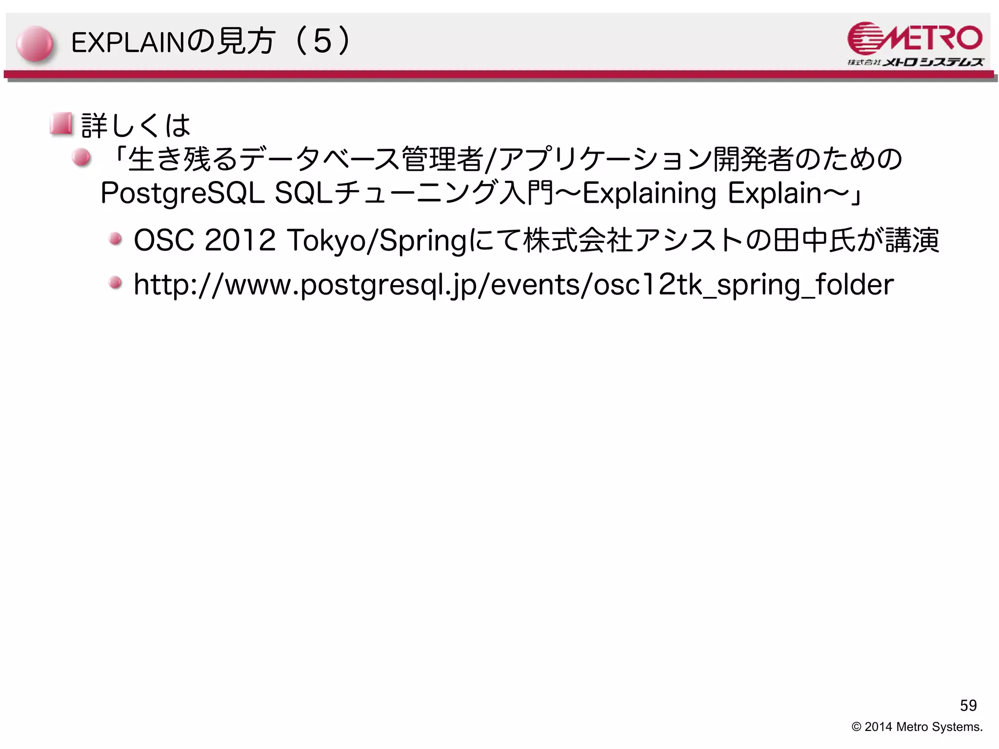 59 
EXPLAINの見方（５） 
詳しくは 
「生き残るデータベース管理者/アプリケーション開発者のための 
PostgreSQL SQLチューニング入門〜Explaining Explain〜」 
OSC 2012 Tokyo/Springにて株式会社アシストの田中氏が講演 
http://www.postgresql.jp/events/osc12tk_spring_folder 
© 2014 Metro Systems. 
 