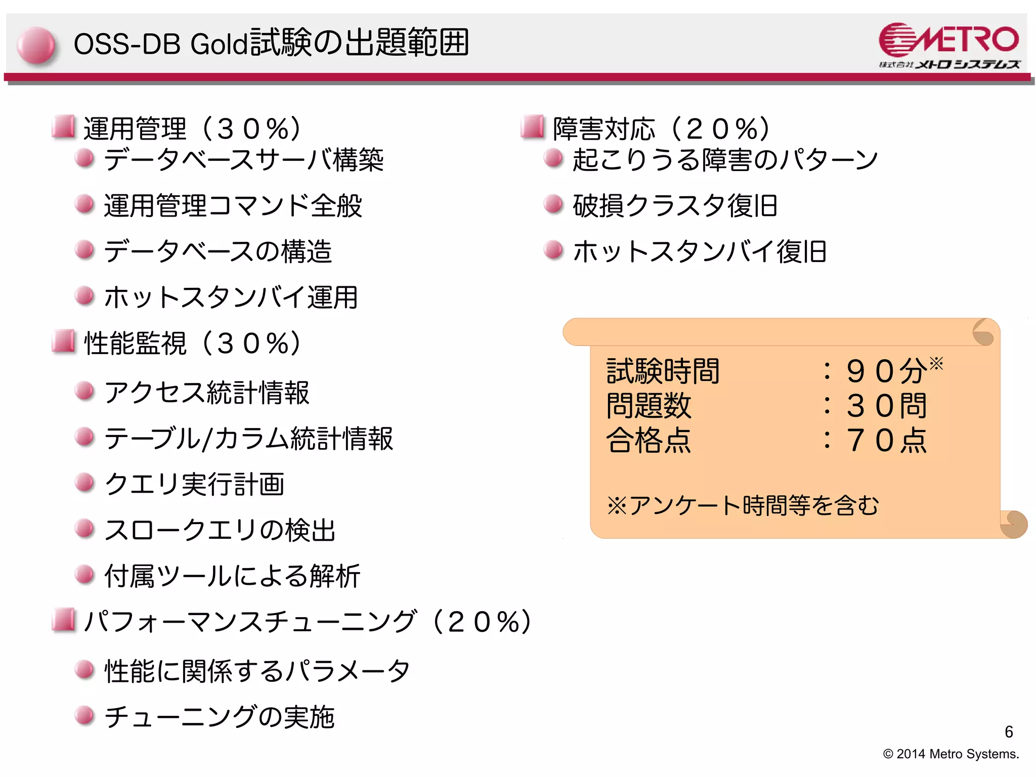 6 
© 2014 Metro Systems. 
OSS-DB Gold試験の出題範囲 
運用管理（３０％） 
データベースサーバ構築 
運用管理コマンド全般 
データベースの構造 
ホットスタンバイ運用 
性能監視（３０％） 
アクセス統計情報 
テーブル/カラム統計情報 
クエリ実行計画 
スロークエリの検出 
付属ツールによる解析 
パフォーマンスチューニング（２０％） 
性能に関係するパラメータ 
チューニングの実施 
障害対応（２０％） 
起こりうる障害のパターン 
破損クラスタ復旧 
ホットスタンバイ復旧 
試験時間：９０分※ 
問題数：３０問 
合格点：７０点 
※アンケート時間等を含む 
 