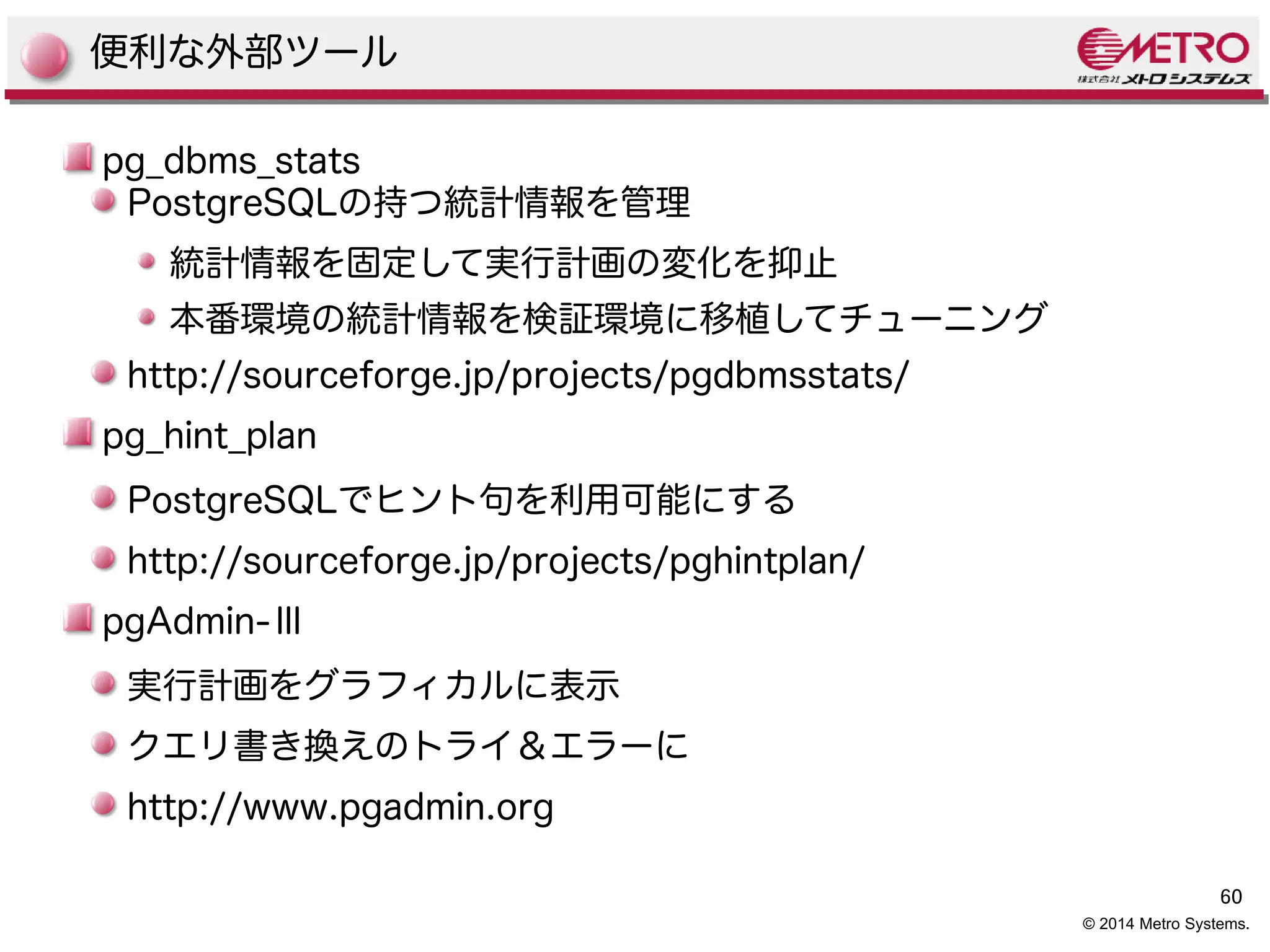 60 
© 2014 Metro Systems. 
便利な外部ツール 
pg_dbms_stats 
PostgreSQLの持つ統計情報を管理 
統計情報を固定して実行計画の変化を抑止 
本番環境の統計情報を検証環境に移植してチューニング 
http://sourceforge.jp/projects/pgdbmsstats/ 
pg_hint_plan 
PostgreSQLでヒント句を利用可能にする 
http://sourceforge.jp/projects/pghintplan/ 
pgAdmin-Ⅲ 
実行計画をグラフィカルに表示 
クエリ書き換えのトライ＆エラーに 
http://www.pgadmin.org 
 