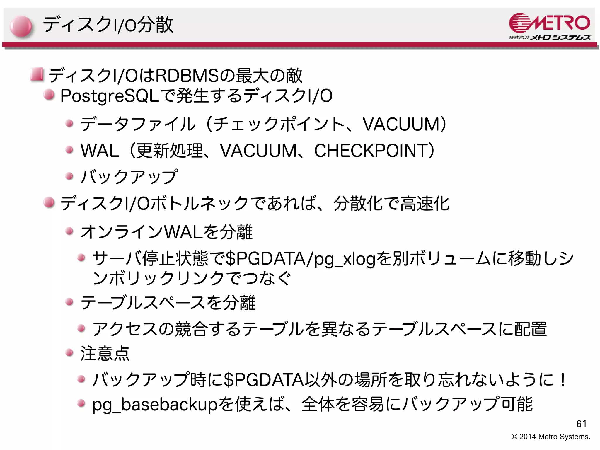 61 
© 2014 Metro Systems. 
ディスクI/O分散 
ディスクI/OはRDBMSの最大の敵 
PostgreSQLで発生するディスクI/O 
データファイル（チェックポイント、VACUUM） 
WAL（更新処理、VACUUM、CHECKPOINT） 
バックアップ 
ディスクI/Oボトルネックであれば、分散化で高速化 
オンラインWALを分離 
サーバ停止状態で$PGDATA/pg_xlogを別ボリュームに移動しシ 
ンボリックリンクでつなぐ 
テーブルスペースを分離 
アクセスの競合するテーブルを異なるテーブルスペースに配置 
注意点 
バックアップ時に$PGDATA以外の場所を取り忘れないように！ 
pg_basebackupを使えば、全体を容易にバックアップ可能 
 