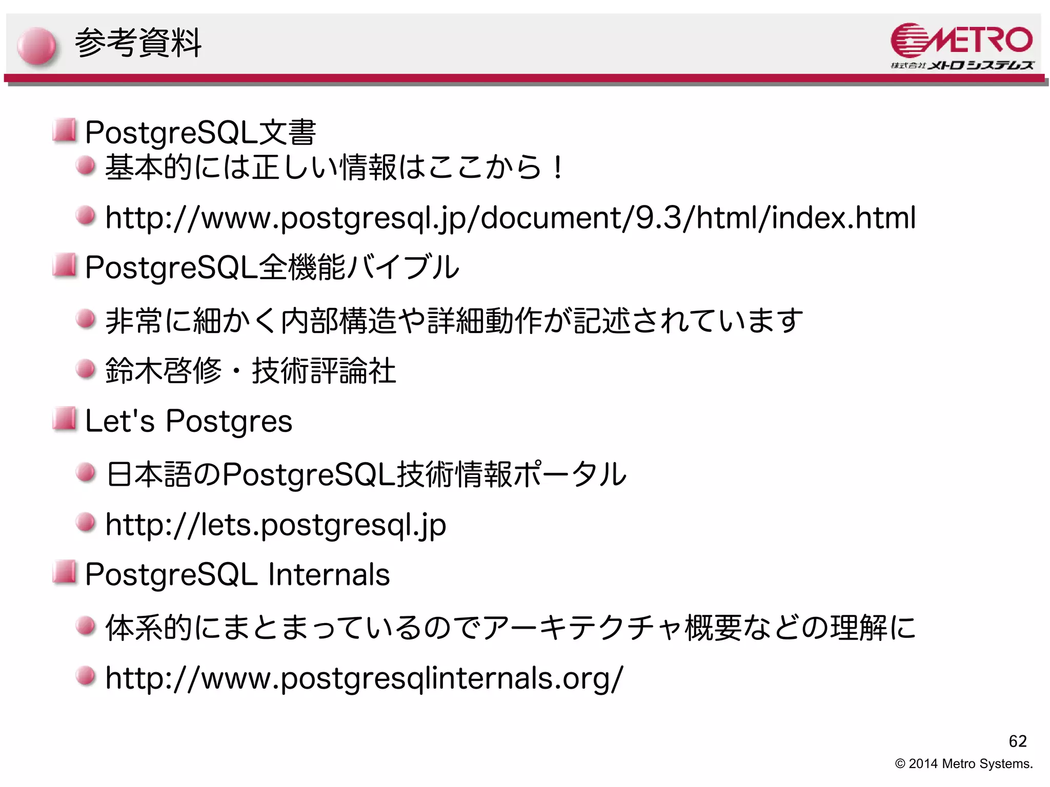 62 
参考資料 
PostgreSQL文書 
基本的には正しい情報はここから！ 
http://www.postgresql.jp/document/9.3/html/index.html 
PostgreSQL全機能バイブル 
非常に細かく内部構造や詳細動作が記述されています 
鈴木啓修・技術評論社 
Let's Postgres 
日本語のPostgreSQL技術情報ポータル 
http://lets.postgresql.jp 
PostgreSQL Internals 
体系的にまとまっているのでアーキテクチャ概要などの理解に 
http://www.postgresqlinternals.org/ 
© 2014 Metro Systems. 
 