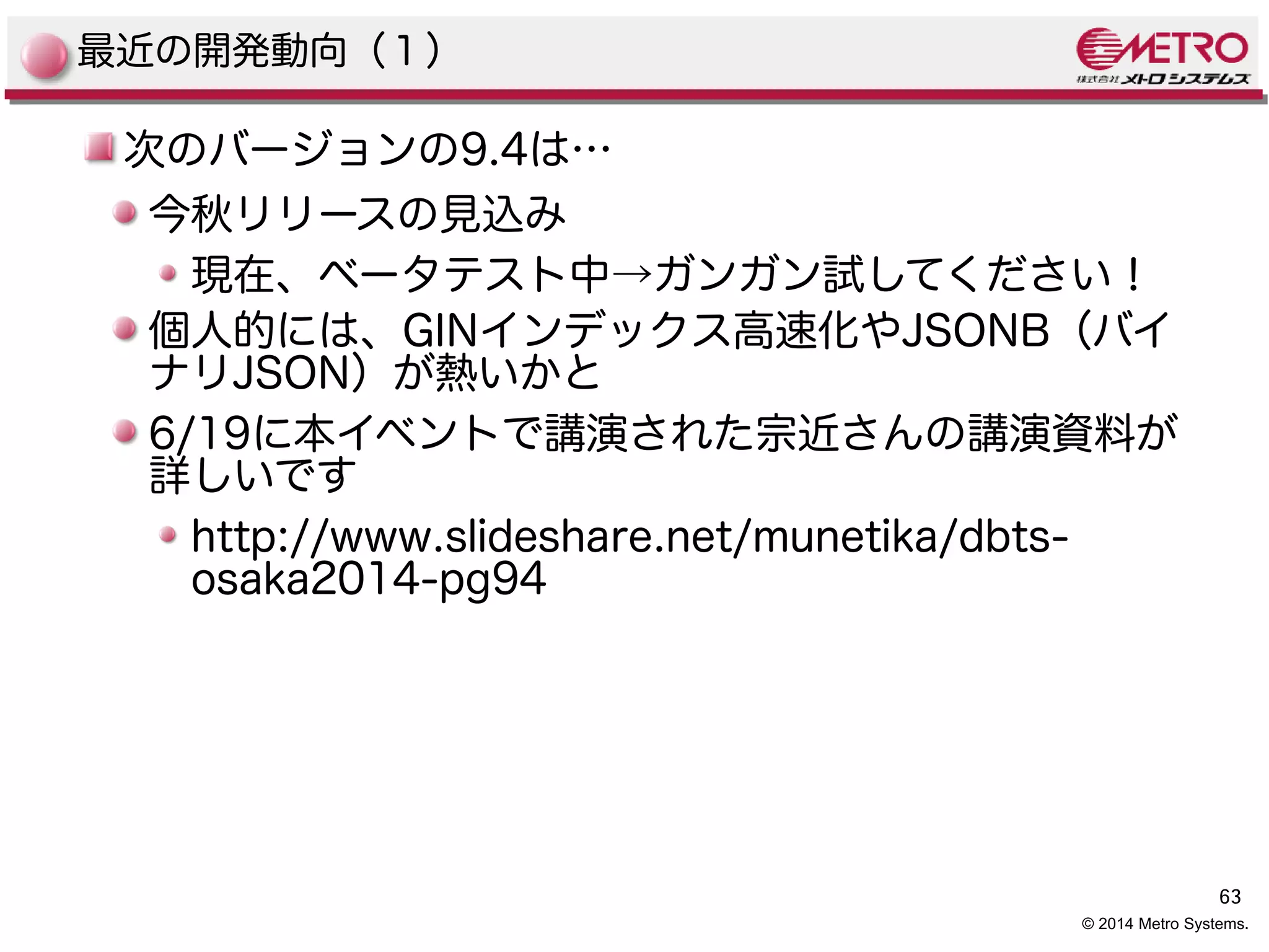 63 
© 2014 Metro Systems. 
最近の開発動向（１） 
次のバージョンの9.4は… 
今秋リリースの見込み 
現在、ベータテスト中→ガンガン試してください！ 
個人的には、GINインデックス高速化やJSONB（バイ 
ナリJSON）が熱いかと 
6/19に本イベントで講演された宗近さんの講演資料が 
詳しいです 
http://www.slideshare.net/munetika/dbts-osaka2014- 
pg94 
 
