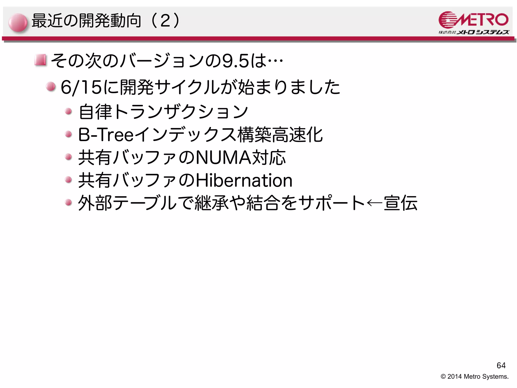 64 
© 2014 Metro Systems. 
最近の開発動向（２） 
その次のバージョンの9.5は… 
6/15に開発サイクルが始まりました 
自律トランザクション 
B-Treeインデックス構築高速化 
共有バッファのNUMA対応 
共有バッファのHibernation 
外部テーブルで継承や結合をサポート←宣伝 
 
