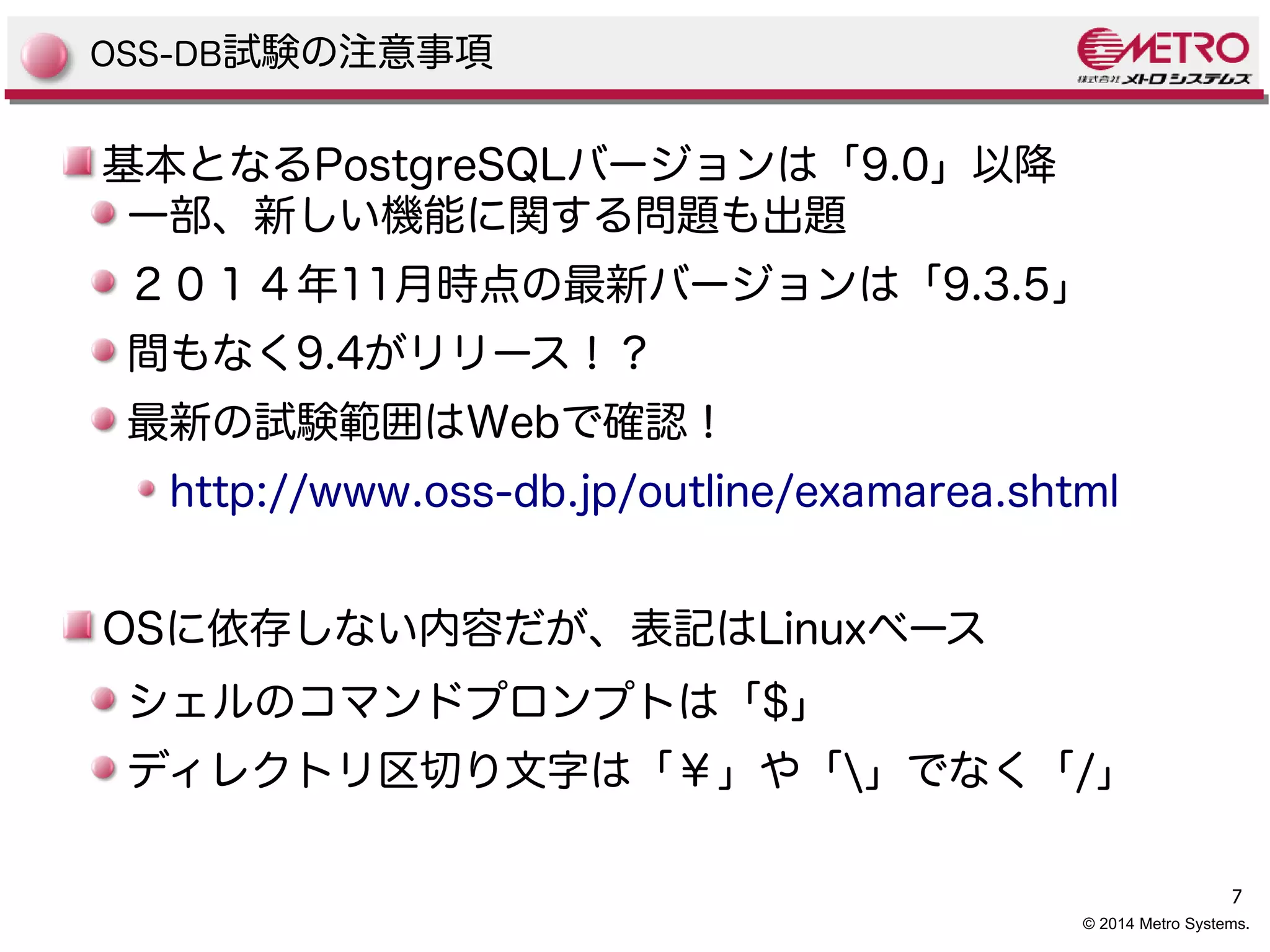 7 
OSS-DB試験の注意事項 
基本となるPostgreSQLバージョンは「9.0」以降 
一部、新しい機能に関する問題も出題 
２０１４年11月時点の最新バージョンは「9.3.5」 
間もなく9.4がリリース！？ 
最新の試験範囲はWebで確認！ 
http://www.oss-db.jp/outline/examarea.shtml 
OSに依存しない内容だが、表記はLinuxベース 
シェルのコマンドプロンプトは「$」 
ディレクトリ区切り文字は「￥」や「」でなく「/」 
© 2014 Metro Systems. 
 