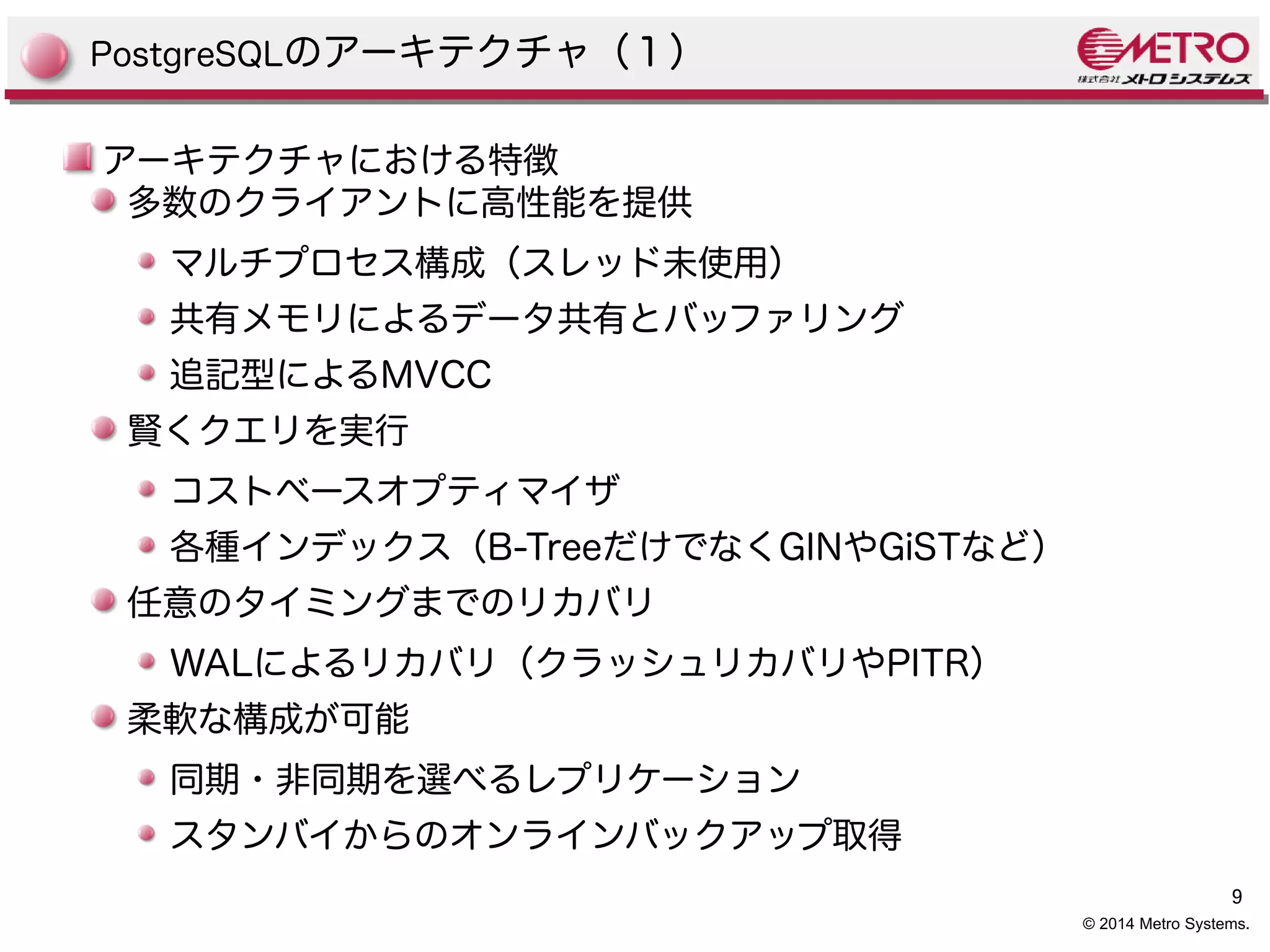 9 
© 2014 Metro Systems. 
PostgreSQLのアーキテクチャ（１） 
アーキテクチャにおける特徴 
多数のクライアントに高性能を提供 
マルチプロセス構成（スレッド未使用） 
共有メモリによるデータ共有とバッファリング 
追記型によるMVCC 
賢くクエリを実行 
コストベースオプティマイザ 
各種インデックス（B-TreeだけでなくGINやGiSTなど） 
任意のタイミングまでのリカバリ 
WALによるリカバリ（クラッシュリカバリやPITR） 
柔軟な構成が可能 
同期・非同期を選べるレプリケーション 
スタンバイからのオンラインバックアップ取得 
 