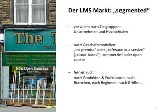 10 
vor allem nach Zielgruppen: Unternehmen und Hochschulen 
nach Geschäftsmodellen: „on premise“ oder „software as a service“ („cloud-based“), kommerziell oder open source 
ferner auch: nach Produkten & Funktionen, nach Branchen, nach Regionen, nach Größe ... 
Der LMS Markt: „segmented“  
