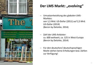 11 
Umsatzentwicklung des globalen LMS- Marktes: von 1,5 Mrd. US-Dollar (2011) auf 2,5 Mrd. US-Dollar (2014) (Bersin by Deloitte, 2014) 
Zahl der LMS-Anbieter: ca. 600 weltweit, ca. 125 in West-Europa (Bersin by Deloitte, 2014) 
Für den deutschen/ deutschsprachigen Markt stehen keine Erhebungen bzw. Zahlen zur Verfügung! 
Der LMS Markt: „evolving“  