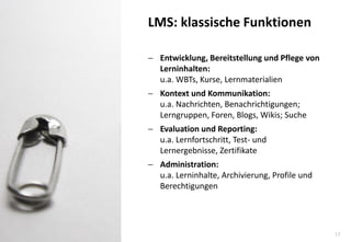 17 
Entwicklung, Bereitstellung und Pflege von Lerninhalten: u.a. WBTs, Kurse, Lernmaterialien 
Kontext und Kommunikation: u.a. Nachrichten, Benachrichtigungen; Lerngruppen, Foren, Blogs, Wikis; Suche 
Evaluation und Reporting: u.a. Lernfortschritt, Test- und Lernergebnisse, Zertifikate 
Administration: u.a. Lerninhalte, Archivierung, Profile und Berechtigungen 
LMS: klassische Funktionen  