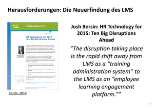 19 
Herausforderungen: Die Neuerfindung des LMS 
Josh Bersin: HR Technology for 2015: Ten Big Disruptions Ahead 
“The disruption taking place is the rapid shift away from LMS as a “training administration system” to the LMS as an “employee learning engagement platform.”” 
Bersin, 2014  