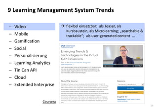 26 
Video 
Mobile 
Gamification 
Social 
Personalisierung 
Learning Analytics 
Tin Can API 
Cloud 
Extended Enterprise 
9 Learning Management System Trends 
flexibel einsetzbar: als Teaser, als Kursbaustein, als Microlearning; „searchable & trackable“; als user-generated content ... 
Coursera  
