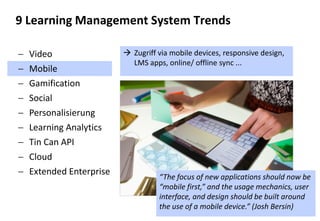 27 
Video 
Mobile 
Gamification 
Social 
Personalisierung 
Learning Analytics 
Tin Can API 
Cloud 
Extended Enterprise 
9 Learning Management System Trends 
Zugriff via mobile devices, responsive design, LMS apps, online/ offline sync ... 
“The focus of new applications should now be “mobile first,” and the usage mechanics, user interface, and design should be built around the use of a mobile device.” (Josh Bersin)  