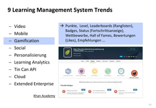 28 
9 Learning Management System Trends 
Punkte, Level, Leaderboards (Ranglisten), Badges, Status (Fortschrittsanzeige), Wettbewerbe, Hall of Fames, Bewertungen (Likes), Empfehlungen ... 
Video 
Mobile 
Gamification 
Social 
Personalisierung 
Learning Analytics 
Tin Can API 
Cloud 
Extended Enterprise 
Khan Academy  