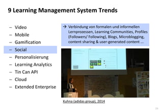 29 
9 Learning Management System Trends 
Verbindung von formalen und informellen Lernprozessen, Learning Communities, Profiles (Followers/ Following), Blogs, Microblogging, content sharing & user-generated content ... 
Video 
Mobile 
Gamification 
Social 
Personalisierung 
Learning Analytics 
Tin Can API 
Cloud 
Extended Enterprise 
Kuhna (adidas group), 2014  